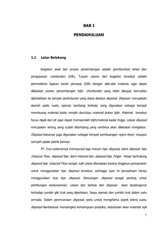 1 
BAB I 
PENDAHULUAN 
1.1 Latar Belakang 
Kegiatan awal dari proses penambangan adalah pembersihan lahan dan 
pengupasan overburden (OB). Tujuan utama dari kegiatan tersebut adalah 
pemindahan lapisan tanah penutup (OB) dengan alat-alat mekanis agar dapat 
dilakukan proses penambangan bijih. Overburden yang telah dikupas kemudian 
dipindahkan ke tempat penimbunan yang biasa disebut disposal. Disposal merupakan 
daerah pada suatu operasi tambang terbuka yang digunakan sebagai tempat 
membuang material kadar rendah dan/atau material bukan bijih. Material tersebut 
harus digali dari pit agar dapat memperoleh bijih/material kadar tinggi. Lokasi disposal 
merupakan lereng yang sudah ditambang yang nantinya akan dilakukan revegetasi. 
Disposal biasanya juga digunakan sebagai tempat pembuangan reject dryer, maupun 
sampah padat pabrik lainnya. 
PT. Inco sebenarnya mempunyai tiga macam tipe disposal, yakni disposal tipe 
Induced Flow, disposal tipe Semi induced dan disposal tipe Finger tetapi berhubung 
disposal tipe Induced Flow sangat sulit untuk diterapkan karena tingginya persyaratan 
untuk menggunakan tipe disposal tersebut, sehingga saat ini perusahaan hanya 
menggunakan dua tipe disposal. Rancangan disposal sangat penting untuk 
perhitungan keekonomian. Lokasi dan bentuk dari disposal akan berpengaruh 
terhadap jumlah gilir truk yang diperlukan, biaya operasi dan jumlah truk dalam satu 
armada. Dalam perencanaan disposal, perlu untuk mengetahui aspek teknis suatu 
disposal diantaranya menyangkut kemampuan produksi, kebutuhan akan material sipil 
 