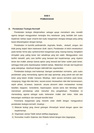 BAB II 
PEMBAHASAN 
2 
A. Pendekatan Teologis Normatif 
Pendekatan teologis diterjemahkan sebagai upaya memahami atau meneliti 
agama dengan menggunakan kerangka ilmu ketuhanan yang bertolak dari suatu 
keyakinan bahwa wujud empirik dari suatu keagamaan diangap sebagai yang paling 
besar dibandingakan dengan lainnya. 
Pendekatan ini bersifat partikularistik, dogmatis, fanatic, ekslusif, arogan, dan 
tidak jarang terjadi klaim kebenaran (truth claim). Pendekatan ini lebih menekankan 
pada bentuk forma atau symbol-simbol keagamaan yang masing-masing mengklaim 
dirinyalah yang paling benar dan sebaliknya yang lain salah. Menggunakan cara 
berfikir deduktif, yaitu cara berfikir yang berawal dari keyakinannya yang diyakini 
benar dan mutlak adanya karena ajaran yang berasal dari tuhan sudah pasti benar, 
sehingga tidak perlu dipertanyakan terlebih dahulu. Melainkan dimulai dari keyakinan 
yang selanjutnya diperkuat dengan dalil-dalil dan argumentasi. 
Pendekatan teologis erat kaitannya daengan pendekatan normative, yaitu suatu 
pendekatan yang memandang agama dari segi ajarannya yang pokok dan asli dari 
tuhan yang belum dinalar manusia. Misalnya, islam secara normative pasti benar, 
menjunjung tinggi nilai-nilai luhur; secara sosial, menawarkan nilai-nilai kemanusiaan, 
seprti ukhwa, ta`awwun, tasamuh; secara ekonomi islam menawarkan konsep 
keadilan, kejujuran, konsistensi, kepercayaan; secara sains dan teknologi islam 
memotivasi pemeluknya untuk menuntut ilmu pengetahuan. Pendektan ini 
memandang agama sebagai suatu kebenaran mutlak dari tuhan, tidak ada 
kekurangan sedikitpun dan nampak bersifat ideal. 
Fenomena keagamaan yang menarik untuk diteliti dengan menggunakan 
pendekatan teologis-normaitf, misalnya : 
1) Melacak teologi yang dianut golongan Ahmadiyah terkait dengan ajaran dan 
keyakinannya. 
2) Organisasi Jamaa Tablik terkait aktifitas dagangnya. 
3) Komunitas muslim Gulamas dan Welado terkait dengan etos dagangnya. 
 