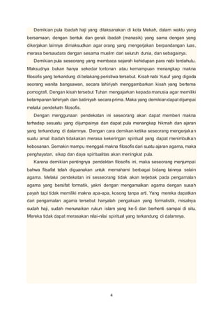 Demikian pula ibadah haji yang dilaksanakan di kota Mekah, dalam waktu yang 
bersamaan, dengan bentuk dan gerak ibadah (manasik) yang sama dengan yang 
dikerjakan lainnya dimaksudkan agar orang yang mengerjakan berpandangan luas, 
merasa bersaudara dengan sesama muslim dari seluruh dunia, dan sebagainya. 
Demikian pula seseorang yang membaca sejarah kehidupan para nabi terdahulu. 
Maksudnya bukan hanya sekedar tontonan atau kemampuan menangkap makna 
filosofis yang terkandung di belakang peristiwa tersebut. Kisah nabi Yusuf yang digoda 
seorang wanita bangsawan, secara lahiriyah menggambarkan kisah yang bertema 
pornografi. Dengan kisah tersebut Tuhan mengajarkan kepada manusia agar memiliki 
ketampanan lahiriyah dan batiniyah secara prima. Maka yang demikian dapat dijumpai 
melalui pendekatn filosofis. 
Dengan menggunaan pendekatan ini seseorang akan dapat memberi makna 
terhadap sesuatu yang dijumpainya dan dapat pula menangkap hikmah dan ajaran 
yang terkandung di dalamnya. Dengan cara demikan ketika seseorang mengerjakan 
suatu amal ibadah tidakakan merasa kekeringan spiritual yang dapat menimbulkan 
kebosanan. Semakin mampu menggali makna filosofis dari suatu ajaran agama, maka 
penghayatan, sikap dan daya spiritualitas akan meningkat pula. 
Karena demikian pentingnya pendektan filosofis ini, maka seseorang menjumpai 
bahwa filsafat telah diguanakan untuk memahami berbagai bidang lainnya selain 
agama. Melalui pendekatan ini sesseorang tidak akan terjebak pada pengamalan 
agama yang bersifat formatik, yakni dengan mengamalkan agama dengan susah 
payah tapi tidak memiliki makna apa-apa, kosong tanpa arti. Yang mereka dapatkan 
dari pengamalan agama tersebut hanyalah pengakuan yang formalistik, misalnya 
sudah haji, sudah menunaikan rukun islam yang ke-5 dan berhenti sampai di situ. 
Mereka tidak dapat merasakan nilai-nilai spiritual yang terkandung di dalamnya. 
4 
 