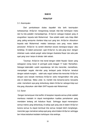 BAB III 
PENUTUP 
10 
3.1. Kesimpulan 
Dari pembahasan diatas dapatlah kita tarik kesimpulan 
bahwasannya Al-Qur’an mengandung banyak nilai-nilai kehidupan maka 
dari itu kita patutlah mempelajarinya. Al Qur’an sebagai mukjizat yang di 
anugrahkan kepada nabi Muhammad Saw adalah salah satu kitap Allah 
yang paling sempurna diantara kitap suci yang lain. Al-Qur’an diturunkan 
kepada nabi Muhammad melalui beberapa cara yang mana dalam 
penurunan Al-Qur’an itu sendiri diberikan secara berangsur-angsur atau 
bertahap. Di dalam penurunan ayat Al-Qur’an itu ada yang turun dengan 
didahului suatu sebab yangdi sebut dengan Asababul Nuzul dan ada pula 
ayat yang turun tanpa di dahului oleh sebab. 
Turunnya Al-Qur’an kita kenal dengan istilah Nuzulul Quran yang 
sebagaian orang besar di peringati pada tanggal 17 bulan Ramadhan. 
Sebagai kalamullah sudah sepantasnya lah kita mencintai, memelihara, 
mempelajari segala nilai-nilai yang terdapat pada Al-Qur’an tersebut 
dengan sebaik mungkin, salah satu wujud bahwa kita mencintai Al-Qur’an 
dengan cara banyak membaca Al-Qur’an serta mengamalkan nilai yang 
ada di dalamnya. Maka untuk itu marilah kita bersama-sama berusaha 
untuk memahami apa yang terkandung dalam Al-Qur’an sebagai kitap suci 
kita yang diturunkan oleh Allah SWT kepada nabi Muhammad. 
3.2. Saran 
Dengan kemampuan kita berfikir di harapkan kepada semua pihak setelah 
membaca makalah ini dapat meningkatkan kualitas pemahaman yang 
mendalam tentang arti Asbabun Nuzul. Sehingga dapat menerapkan 
semua makna yang terkandung di setiap ayat yang ada di dalam Al-Qur’an 
karena semua itu dapat membuat kita semua menjadi lebih menghargai , 
mencintai juga memaknai setiap ayat yang ada di dalam Al-Qur’an sehingga 
ber imbas kebaikan kedalam kehidupan kita nantinya. 
 