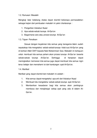 2 
1.2. Rumusan Masalah 
Mengkaji latar belakang diatas dapat diambil beberapa permasalahan 
sebagai kajian dari pembuatan makalah ini yakni diantaranya : 
1. Pengertian Asbabun Nuzul 
2. Apa sebab-sebab turunya Al-Qur’an 
3. Bagaimana cara atau proses turunya Al-Qur’an 
1.3. Tujuan Penulisan 
Sesuai dengan keyakinan kita semua yang beragama Islam sudah 
sepatutnya kita mengetahui sebab-sebab turunya kitab suci Al-Qur’an yang 
di berikan Allah SWT kepada Nabi Muhammad Saw. Makalah ini bertujuan 
untuk membuat kita semua paham akan proses turunya Al-Qur’an beserta 
sebab-sebab turunya Al-Qur’an. Sehingga di harapkan dapat 
meningkatkan keimanan kita semua juga dapat membuat kita semua ingin 
terus belajar dan memahami isi dari kandungan ayat Al-Qur’an. 
1.4. Manfaat 
Manfaat yang dapat diambil dari makalah ini adalah : 
1. Kita semua dapat mengetahui apa arti dari Asbabun Nuzul 
2. Membuat kita mengetahui sebab-sebab turunya ayat Al-Qur’an 
3. Memberikan kesadaran bagi kita semua akan pentingnya 
membaca dan menghargai setiap ayat yang ada di dalam Al- 
Qur’an. 
 