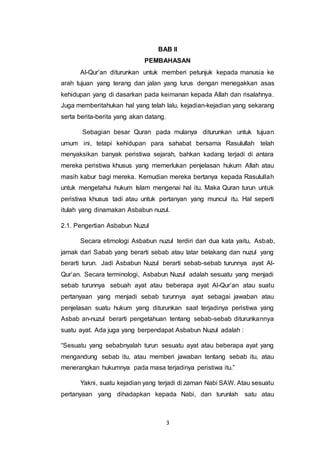 BAB II 
PEMBAHASAN 
Al-Qur’an diturunkan untuk memberi petunjuk kepada manusia ke 
arah tujuan yang terang dan jalan yang lurus dengan menegakkan asas 
kehidupan yang di dasarkan pada keimanan kepada Allah dan risalahnya. 
Juga memberitahukan hal yang telah lalu, kejadian-kejadian yang sekarang 
serta berita-berita yang akan datang. 
Sebagian besar Quran pada mulanya diturunkan untuk tujuan 
umum ini, tetapi kehidupan para sahabat bersama Rasulullah telah 
menyaksikan banyak peristiwa sejarah, bahkan kadang terjadi di antara 
mereka peristiwa khusus yang memerlukan penjelasan hukum Allah atau 
masih kabur bagi mereka. Kemudian mereka bertanya kepada Rasulullah 
untuk mengetahui hukum Islam mengenai hal itu. Maka Quran turun untuk 
peristiwa khusus tadi atau untuk pertanyan yang muncul itu. Hal seperti 
itulah yang dinamakan Asbabun nuzul. 
3 
2.1. Pengertian Asbabun Nuzul 
Secara etimologi Asbabun nuzul terdiri dari dua kata yaitu, Asbab, 
jamak dari Sabab yang berarti sebab atau latar belakang dan nuzul yang 
berarti turun. Jadi Asbabun Nuzul berarti sebab-sebab turunnya ayat Al- 
Qur’an. Secara terminologi, Asbabun Nuzul adalah sesuatu yang menjadi 
sebab turunnya sebuah ayat atau beberapa ayat Al-Qur’an atau suatu 
pertanyaan yang menjadi sebab turunnya ayat sebagai jawaban atau 
penjelasan suatu hukum yang diturunkan saat terjadinya peristiwa yang 
Asbab an-nuzul berarti pengetahuan tentang sebab-sebab diturunkannya 
suatu ayat. Ada juga yang berpendapat Asbabun Nuzul adalah : 
“Sesuatu yang sebabnyalah turun sesuatu ayat atau beberapa ayat yang 
mengandung sebab itu, atau memberi jawaban tentang sebab itu, atau 
menerangkan hukumnya pada masa terjadinya peristiwa itu.” 
Yakni, suatu kejadian yang terjadi di zaman Nabi SAW. Atau sesuatu 
pertanyaan yang dihadapkan kepada Nabi, dan turunlah satu atau 
 