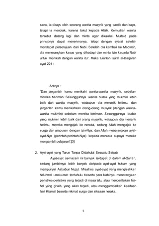 sana, ia dirayu oleh seorang wanita musyrik yang cantik dan kaya, 
tetapi ia menolak, karena takut kepada Allah. Kemudian wanita 
tersebut datang lagi dan minta agar dikawini. Murtsid pada 
prinsipnya dapat menerimanya, tetapi dengan syarat setelah 
mendapat persetujuan dari Nabi. Setelah dia kembali ke Madinah, 
dia menerangkan kasus yang dihadapi dan minta izin kepada Nabi 
untuk menikah dengan wanita itu”. Maka turunlah surat al-Baqarah 
ayat 221 : 
5 
Artinya : 
“Dan janganlah kamu menikahi wanita-wanita musyrik, sebelum 
mereka beriman. Sesungguhnya wanita budak yang mukmin lebih 
baik dari wanita musyrik, walaupun dia menarik hatimu. dan 
janganlah kamu menikahkan orang-orang musyrik (dengan wanita-wanita 
mukmin) sebelum mereka beriman. Sesungguhnya budak 
yang mukmin lebih baik dari orang musyrik, walaupun dia menarik 
hatimu. mereka mengajak ke neraka, sedang Allah mengajak ke 
surga dan ampunan dengan izin-Nya. dan Allah menerangkan ayat-ayat- 
Nya (perintah-perintah-Nya) kepada manusia supaya mereka 
mengambil pelajaran”.[3] 
2. Ayat-ayat yang Turun Tanpa Didahului Sesuatu Sebab 
Ayat-ayat semacam ini banyak terdapat di dalam al-Qur’an, 
sedang jumlahnya lebih banyak daripada ayat-ayat hukum yang 
mempunyai Asbabun Nuzul. Misalnya ayat-ayat yang mengisahkan 
hal-ihwal umat-umat terdahulu beserta para Nabinya, menerangkan 
peristiwa-peristiwa yang terjadi di masa lalu, atau menceritakan hal-hal 
yang ghaib, yang akan terjadi, atau menggambarkan keadaan 
hari Kiamat beserta nikmat surga dan siksaan neraka. 
 