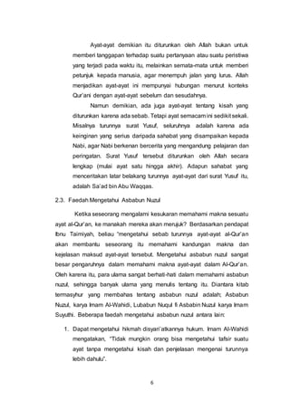 Ayat-ayat demikian itu diturunkan oleh Allah bukan untuk 
memberi tanggapan terhadap suatu pertanyaan atau suatu peristiwa 
yang terjadi pada waktu itu, melainkan semata-mata untuk memberi 
petunjuk kepada manusia, agar menempuh jalan yang lurus. Allah 
menjadikan ayat-ayat ini mempunyai hubungan menurut konteks 
Qur’ani dengan ayat-ayat sebelum dan sesudahnya. 
Namun demikian, ada juga ayat-ayat tentang kisah yang 
diturunkan karena ada sebab. Tetapi ayat semacam ini sedikit sekali. 
Misalnya turunnya surat Yusuf, seluruhnya adalah karena ada 
keinginan yang serius daripada sahabat yang disampaikan kepada 
Nabi, agar Nabi berkenan bercerita yang mengandung pelajaran dan 
peringatan. Surat Yusuf tersebut diturunkan oleh Allah secara 
lengkap (mulai ayat satu hingga akhir). Adapun sahabat yang 
menceritakan latar belakang turunnya ayat-ayat dari surat Yusuf itu, 
adalah Sa’ad bin Abu Waqqas. 
2.3. Faedah Mengetahui Asbabun Nuzul 
Ketika seseorang mengalami kesukaran memahami makna sesuatu 
ayat al-Qur’an, ke manakah mereka akan merujuk? Berdasarkan pendapat 
Ibnu Taimiyah, beliau “mengetahui sebab turunnya ayat-ayat al-Qur’an 
akan membantu seseorang itu memahami kandungan makna dan 
kejelasan maksud ayat-ayat tersebut. Mengetahui asbabun nuzul sangat 
besar pengaruhnya dalam memahami makna ayat-ayat dalam Al-Qur’an. 
Oleh karena itu, para ulama sangat berhati-hati dalam memahami asbabun 
nuzul, sehingga banyak ulama yang menulis tentang itu. Diantara kitab 
termasyhur yang membahas tentang asbabun nuzul adalah; Asbabun 
Nuzul, karya Imam Al-Wahidi, Lubabun Nuqul fi Asbabin Nuzul karya Imam 
Suyuthi. Beberapa faedah mengetahui asbabun nuzul antara lain: 
1. Dapat mengetahui hikmah disyari’atkannya hukum. Imam Al-Wahidi 
mengatakan, “Tidak mungkin orang bisa mengetahui tafsir suatu 
ayat tanpa mengetahui kisah dan penjelasan mengenai turunnya 
lebih dahulu”. 
6 
 