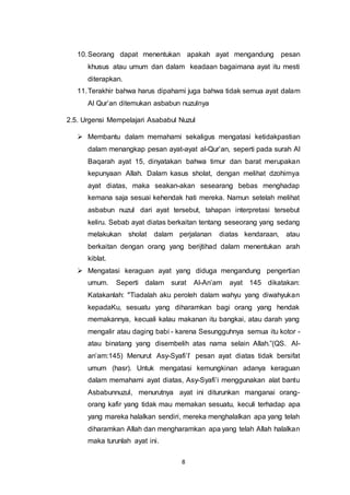 10. Seorang dapat menentukan apakah ayat mengandung pesan 
khusus atau umum dan dalam keadaan bagaimana ayat itu mesti 
diterapkan. 
11. Terakhir bahwa harus dipahami juga bahwa tidak semua ayat dalam 
Al Qur’an ditemukan asbabun nuzulnya 
2.5. Urgensi Mempelajari Asababul Nuzul 
 Membantu dalam memahami sekaligus mengatasi ketidakpastian 
dalam menangkap pesan ayat-ayat al-Qur’an, seperti pada surah Al 
Baqarah ayat 15, dinyatakan bahwa timur dan barat merupakan 
kepunyaan Allah. Dalam kasus sholat, dengan melihat dzohirnya 
ayat diatas, maka seakan-akan sesearang bebas menghadap 
kemana saja sesuai kehendak hati mereka. Namun setelah melihat 
asbabun nuzul dari ayat tersebut, tahapan interpretasi tersebut 
keliru. Sebab ayat diatas berkaitan tentang seseorang yang sedang 
melakukan sholat dalam perjalanan diatas kendaraan, atau 
berkaitan dengan orang yang berijtihad dalam menentukan arah 
kiblat. 
 Mengatasi keraguan ayat yang diduga mengandung pengertian 
umum. Seperti dalam surat Al-An’am ayat 145 dikatakan: 
Katakanlah: "Tiadalah aku peroleh dalam wahyu yang diwahyukan 
kepadaKu, sesuatu yang diharamkan bagi orang yang hendak 
memakannya, kecuali kalau makanan itu bangkai, atau darah yang 
mengalir atau daging babi - karena Sesungguhnya semua itu kotor - 
atau binatang yang disembelih atas nama selain Allah.”(QS. Al-an’am: 
145) Menurut Asy-Syafi’I’ pesan ayat diatas tidak bersifat 
umum (hasr). Untuk mengatasi kemungkinan adanya keraguan 
dalam memahami ayat diatas, Asy-Syafi’i menggunakan alat bantu 
Asbabunnuzul, menurutnya ayat ini diturunkan manganai orang-orang 
kafir yang tidak mau memakan sesuatu, keculi terhadap apa 
yang mareka halalkan sendiri, mereka menghalalkan apa yang telah 
diharamkan Allah dan mengharamkan apa yang telah Allah halalkan 
maka turunlah ayat ini. 
8 
 