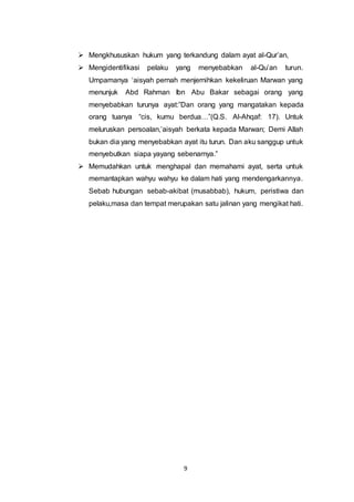  Mengkhususkan hukum yang terkandung dalam ayat al-Qur’an, 
 Mengidentifikasi pelaku yang menyebabkan al-Qu’an turun. 
Umpamanya ‘aisyah pernah menjernihkan kekeliruan Marwan yang 
menunjuk Abd Rahman Ibn Abu Bakar sebagai orang yang 
menyebabkan turunya ayat:”Dan orang yang mangatakan kepada 
orang tuanya “cis, kumu berdua…”(Q.S. Al-Ahqaf: 17). Untuk 
meluruskan persoalan,’aisyah berkata kepada Marwan; Demi Allah 
bukan dia yang menyebabkan ayat itu turun. Dan aku sanggup untuk 
menyebutkan siapa yayang sebenarnya.” 
 Memudahkan untuk menghapal dan memahami ayat, serta untuk 
memantapkan wahyu wahyu ke dalam hati yang mendengarkannya. 
Sebab hubungan sebab-akibat (musabbab), hukum, peristiwa dan 
pelaku,masa dan tempat merupakan satu jalinan yang mengikat hati. 
9 
 