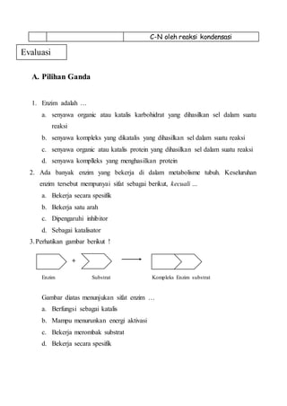 C-N oleh reaksi kondensasi
A. Pilihan Ganda
1. Enzim adalah …
a. senyawa organic atau katalis karbohidrat yang dihasilkan sel dalam suatu
reaksi
b. senyawa kompleks yang dikatalis yang dihasilkan sel dalam suatu reaksi
c. senyawa organic atau katalis protein yang dihasilkan sel dalam suatu reaksi
d. senyawa komplleks yang menghasilkan protein
2. Ada banyak enzim yang bekerja di dalam metabolisme tubuh. Keseluruhan
enzim tersebut mempunyai sifat sebagai berikut, kecuali …
a. Bekerja secara spesifik
b. Bekerja satu arah
c. Dipengaruhi inhibitor
d. Sebagai katalisator
3.Perhatikan gambar berikut !
+
Enzim Substrat Kompleks Enzim substrat
Gambar diatas menunjukan sifat enzim …
a. Berfungsi sebagai katalis
b. Mampu menurunkan energi aktivasi
c. Bekerja merombak substrat
d. Bekerja secara spesifik
Evaluasi
 