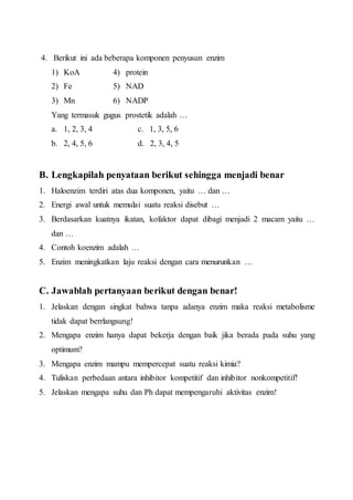 4. Berikut ini ada beberapa komponen penyusun enzim
1) KoA 4) protein
2) Fe 5) NAD
3) Mn 6) NADP
Yang termasuk gugus prostetik adalah …
a. 1, 2, 3, 4 c. 1, 3, 5, 6
b. 2, 4, 5, 6 d. 2, 3, 4, 5
B. Lengkapilah penyataan berikut sehingga menjadi benar
1. Haloenzim terdiri atas dua komponen, yaitu … dan …
2. Energi awal untuk memulai suatu reaksi disebut …
3. Berdasarkan kuatnya ikatan, kofaktor dapat dibagi menjadi 2 macam yaitu …
dan …
4. Contoh koenzim adalah …
5. Enzim meningkatkan laju reaksi dengan cara menurunkan …
C. Jawablah pertanyaan berikut dengan benar!
1. Jelaskan dengan singkat bahwa tanpa adanya enzim maka reaksi metabolisme
tidak dapat berrlangsung!
2. Mengapa enzim hanya dapat bekerja dengan baik jika berada pada suhu yang
optimum?
3. Mengapa enzim mampu mempercepat suatu reaksi kimia?
4. Tuliskan perbedaan antara inhibitor kompetitif dan inhibitor nonkompetitif!
5. Jelaskan mengapa suhu dan Ph dapat mempengaruhi aktivitas enzim!
 
