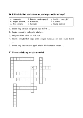 D. Pilihlah istilah berikut untuk pertanyaan dibawahnya!
1. Enzim yang tersusun atas protein saja disebut …
2. Bagian nonprotein pada enzim disebut …
3. Sisi pada enzim selain sisi aktif yaitu …
4. Inhibitor menghambat kerja enzim dengan memasuki sisi aktif enzim disebut
…
5. Enzim yang ter susun atas gugus protein dan nonprotein disebut …
E. Teka-teki silang belajar mandiri
a. Apoenzim d. Inhibitor nonkompetitif g. Inhibitor kompetitif
b. Gugus prostetik e. Haloenzim h. Kofaktor
c. Sisi alosterik f. Koenzim i. Energi aktivasi
1
2
3
6
5
4
8
7
 