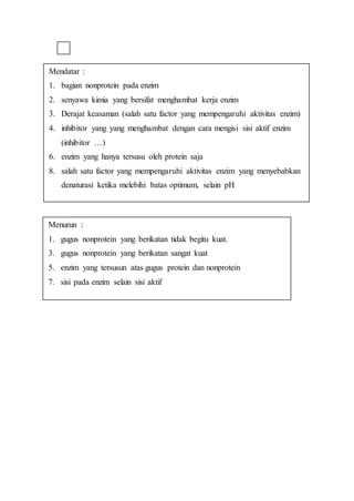 Mendatar :
1. bagian nonprotein pada enzim
2. senyawa kimia yang bersifat menghambat kerja enzim
3. Derajat keasaman (salah satu factor yang mempengaruhi aktivitas enzim)
4. inhibitor yang yang menghambat dengan cara mengisi sisi aktif enzim
(inhibitor …)
6. enzim yang hanya tersusu oleh protein saja
8. salah satu factor yang mempengaruhi aktivitas enzim yang menyebabkan
denaturasi ketika melebihi batas optimum, selain pH
Menurun :
1. gugus nonprotein yang berikatan tidak begitu kuat.
3. gugus nonprotein yang berikatan sangat kuat
5. enzim yang tersusun atas gugus protein dan nonprotein
7. sisi pada enzim selain sisi aktif
 