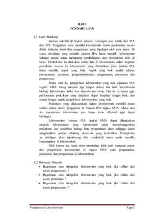 Pengelolaan Laboratorium Page 1
BAB I
PENDAHULUAN
1.1. Latar Belakang
Jurusan sekolah di tingkat sekolah menengah atas terdiri dari IPA
dan IPS. Pengajaran sains memiliki karakteristik dalam pembuktian secara
ilmiah terhadap teori dan pengetahuan yang dipelajari oleh para siswa. Di
suatu sekolahan yang memiliki jurusan IPA harus memiliki laboratorium
sebagai sarana untuk menunjang pembelajaran dan pembuktian teori di
kelas. Pembuktian itu dilakukan antara lain di laboratorium dalam kegiatan
praktikum, karena itu laboratorium yang dibutuhkan pada jurusan IPA
harus memiliki aspek yang baik. Aspek yang baik adalah adanya
perencanaan, penataan, pengadministrasian, pengamanan, perawatan dan
pengawasan.
Maka dari itu, pengelolaan laboratorium yang ada dijurusan IPA
tingkat SMA dibagi menjadi tiga tempat antara lain ialah laboratorium
biologi, laboratorium fisika dan laboratorium kimia. Hal ini bertujuan agar
pelaksanaan praktikum yang diadakan dapat berjalan dengan baik, dan
sesuai dengan aspek pengelolaan laboratorium yang baik.
Praktikum yang dilaksanakan dalam laboratorium memiliki peran
sentral dalam sistem pengajaran di Jurusan IPA tingkat SMA. Maka dari
itu, manajemen laboratorium pun harus terus dibenahi agar dapat
berfungsi.
Laboratorium Jurusan IPA tingkat SMA dapat ditingkatkan
menjadi laboratorium yang representatif untuk menyelenggarakan
praktikum dan penelitian bidang ilmu pengetahuan alam sehingga dapat
menghasilkan potensi dibidang akademik yang berkualitas. Peningkatan
ini sekaligus akan mendorong dan membekali siswa untuk memiliki
keterampilan di laboratorium.
Oleh karena itu, kami akan membahas lebih jauh mengenai aspek
dari pengelolaan laboratorium di tingkat SMA yaitu pengamanan,
perawatan dan pengawasan di laboratorium.
1.2. Rumusan Masalah
 Bagaimana cara mengelola laboratorium yang baik jika dilihat dari
aspek pengamanan ?
 Bagaimana cara mengelola laboratorium yang baik jika dilihat dari
aspek perawatan ?
 Bagaimana cara mengelola laboratorium yang baik jika dilihat dari
aspek pengawasan ?
 