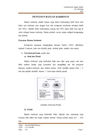 Laboratorium Bagan Galian
Sie. Petrologi
2015
Nama : KurniaDiki Prasetya
NIM : 115 140 009
Plug : 10 Page 1
PENYUSUN BATUAN KARBONAT
Batuan karbonat adalah batuan yang fraksi karbonatnya lebih besar dari
fraksi non karbonat atau dengan kata lain komposisi karobonat dominan (lebih
dari 50%). Apabila fraksi karbonatnya kurang dari 50% maka tidak bisa lagi di
sebut sebagai batuan karbonat. Dalam praktek secara umum meliputi batugamping
dan dolomit.
Penyusun Batuan Karbonat
Komponen penyusun batugamping menurut Tucker (1991) dibedakan
menjadi 4 macam, yaitu non skeletal grain, skeletal grain, matriks dan semen.
1. Non Skeletal Grain, terdiri dari:
a) Ooid dan Pisoid
Butiran karbonat yang berbentuk bulat atau elips yang punya satu atau
lebih struktur lamina yang konsentris dan mengelilingi inti. Inti penyusun
biasanya partikel karbonat atau butiran kuarsa. Ooid memiliki ukuran butir < 2
mm dan apabila memiliki ukuran > 2 mm maka disebut pisoid.
(Gambar Ooid dan Pisoid)
b) Peloid
Butiran karbonat yang berbentuk bulat, elipsoid atau meruncing yang
tersusun oleh mikrit dan tanpa struktur internal. Ukuran peloid antara (0,1 – 0,5)
mm.
 