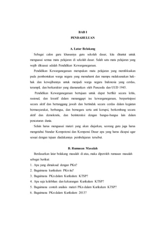 BAB I
PENDAHULUAN
A. Latar Belakang
Sebagai calon guru khususnya guru sekolah dasar, kita dituntut untuk
menguasai semua mata pelajaran di sekolah dasar. Salah satu mata pelajaran yang
wajib dikuasai adalah Pendidikan Kewarganegaraan.
Pendidikan Kewarganegaraan merupakan mata pelajaran yang memfokuskan
pada pembentukan warga negara yang memahami dan mampu melaksanakan hak-
hak dan kewajibannya untuk menjadi warga negara Indonesia yang cerdas,
terampil, dan berkarakter yang diamanatkan oleh Pancasila dan UUD 1945.
Pendidikan Kewarganegaraan bertujuan untuk dapat berfikir secara kritis,
rasional, dan kreatif dalam menanggapi isu kewarganegaraan, berpartisipasi
secara aktif dan bertanggung jawab dan bertindak secara cerdas dalam kegiatan
bermasyarakat, berbangsa, dan bernegara serta anti korupsi, berkembang secara
aktif dan demokratis, dan berinteraksi dengan bangsa-bangsa lain dalam
pencaturan dunia.
Selain harus menguasai materi yang akan diajarkan, seorang guru juga harus
mengetahui Standar Kompetensi dan Kompensi Dasar apa yang harus dicapai agar
sesuai dengan tujuan diadakannya pembelajaran tersebut.
B. Rumusan Masalah
Berdasarkan latar belakang masalah di atas, maka diperoleh rumusan masalah
sebagai berikut:
1. Apa yang dimaksud dengan PKn?
2. Bagaimana kurikulum PKn itu?
3. Bagaimana PKn dalam Kurikulum KTSP?
4. Apa saja kelebihan dan kekurangan Kurikulum KTSP?
5. Bagaimana contoh analisis materi PKn dalam Kurikulum KTSP?
6. Bagaimana PKn dalam Kurikulum 2013?
 