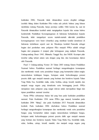 kurikulum 2006, Pancasila tidak dimunculkan secara eksplisit sehingga
(seolah) hilang dalam Kurikulum PKn walau ada pokok bahasa yang khusus
membahas tentang Pancasila, hanya porsinya sedikit. Oleh karena itu, saat ini
Pancasila dimunculkan kembali untuk mengingatkan kepada kita semua bahwa
karakteristik Pendidikan Kewarganegaraan di Indonesia berlandaskan kepada
Pancasila, tidak mengadopsi secara mentah-mentah nilai-nilai pendidikan
kewarganegaraan versi barat (Amerika) yang membuat kondisi demokrasi di
Indonesia kebablasan seperti saat ini. Masuknya kembali Pancasila sebagai
bagian dari perubahan mata pelajaran PKn menjadi PPKn adalah sebagai
bagian dari penguatan 4 (empat) pilar kebangsaan yang meliputi: Pancasila,
Undang-undang Dasar 1945, Bhinneka Tunggal Ika, dan NKRI. Keempat pilar
tersebut saling terkait antara satu dengan yang lain, dan kesemuanya dijiwai
oleh Pancasila.
Pasal 3 Undang-undang Nomor 20 Tahun 2003 tentang Sistem Pendidikan
Nasional bahwa Pendidikan nasional berfungsi mengembangkan kemampuan
dan membentuk watak serta peradaban bangsa yang bermartabat dalam rangka
mencerdaskan kehidupan bangsa, bertujuan untuk berkembangnya potensi
peserta didik agar menjadi manusia yang beriman dan bertakwa kepada Tuhan
Yang Maha Esa, berakhlak mulia, sehat, berilmu, cakap, kreatif, mandiri, dan
menjadi warga negara yang demokratis serta bertanggung jawab. PPKn
merupakan mata pelajaran yang sangat relevan untuk mewujudkan fungsi dan
tujuan pendidikan nasional tersebut.
Nama PPKn sebenarnya bukan hal yang baru pada kurikulum pendidikan
nasional. Pada Kurikulum 1994 nama PPKn juga muncul, kemudian pada
kurikulum 2006 “hilang”, dan pada Kurikulum 2013 Pancasila dimunculkan
kembali. Pada kurikulum 2006 disebutkan bahwa Pendidikan nasional
berfungsi mengembangkan kemampuan dan membentuk watak serta peradaban
bangsa yang bermartabat dalam rangka mencerdaskan kehidupan bangsa,
bertujuan untuk berkembangnya potensi peserta didik agar menjadi manusia
yang beriman dan bertakwa kepada Tuhan Yang Maha Esa, berakhlak mulia,
sehat, berilmu, cakap, kreatif, mandiri, dan menjadi warga negara yang
 