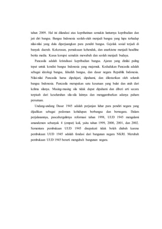 tahun 2009. Hal ini dilandasi atas keprihatinan semakin lunturnya kepribadian dan
jati diri bangsa. Bangsa Indonesia seolah-olah menjadi bangsa yang lupa terhadap
nilai-nilai yang dulu diperjuangkan para pendiri bangsa. Gejolak sosial terjadi di
banyak daerah. Kekerasan, pemaksaan kehendak, dan anarkisme menjadi headline
berita media. Kasus korupsi semakin mewabah dan seolah menjadi budaya.
Pancasila adalah kristalisasi kepribadian bangsa. Ajaran yang dinilai paling
tepat untuk kondisi bangsa Indonesia yang majemuk. Kedudukan Pancasila adalah
sebagai ideologi bangsa, falsafah bangsa, dan dasar negara Republik Indonesia.
Nilai-nilai Pancasila harus dipelajari, dipahami, dan dilestarikan oleh seluruh
bangsa Indonesia. Pancasila merupakan satu kesatuan yang bulat dan utuh dari
kelima silanya. Masing-masing sila tidak dapat dipahami dan diberi arti secara
terpisah dari keseluruhan sila-sila lainnya dan menggambarkan adanya paham
persatuan.
Undang-undang Dasar 1945 adalah perjanjan luhur para pendiri negara yang
dijadikan sebagai pedoman kehidupan berbangsa dan bernegara. Dalam
perjalanannya, pascabergulirnya reformasi tahun 1998, UUD 1945 mengalami
amandemen sebanyak 4 (empat) kali, yaitu tahun 1999, 2000, 2001, dan 2002.
Sementara pembukaan UUD 1945 disepakati tidak boleh diubah karena
pembukaan UUD 1945 adalah fondasi dari bangunan negara NKRI. Merubah
pembukaan UUD 1945 berarti mengubah bangunan negara.
 
