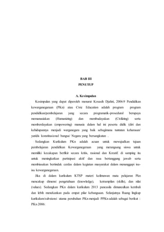 BAB III
PENUTUP
A. Kesimpulan
Kesimpulan yang dapat diperoleh menurut Kosasih Djahiri, 2006:9 Pendidikan
kewarganegaraan (PKn) atau Civic Education adalah program program
pendidikan/pembelajaran yang secara programatik-prosedural berupaya
memanusiakan (Humanizing) dan membudayakan (Civilizing) serta
memberdayakan (empowering) manusia dalam hal ini peserta didik (diri dan
kehidupannya menjadi warganegara yang baik sebagimana tuntutan keharusan/
yuridis konstitusional bangsa/ Negara yang bersangkutan .
Sedangkan Kurikulum PKn adalah acuan untuk mewujudkan tujuan
pembelajaran pendidikan Kewarganegeraan yang merangsang siswa untuk
memiliki kecakapan berfikir secara kritis, rasional dan Kreatif. di samping itu
untuk meningkatkan partisipasi aktif dan rasa bertanggung jawab serta
membiasakan bertindak cerdas dalam kegiatan masyarakat dalam menanggapi isu-
isu kewarganegaraan.
Jika di dalam kurikulum KTSP materi keilmuwan mata pelajaran Pkn
mencakup dimensi pengetahuan (knowledge), ketrampilan (skills), dan nilai
(values). Sedangkan PKn dalam kurikulum 2013 pancasila dimunculkan kembali
dan lebih menekankan pada empat pilar kebangsaan. Selanjutnya Ruang lingkup
kurikulum/substansi utama perubahan PKn menjadi PPKn adalah sebagai berikut :
PKn 2006:
 