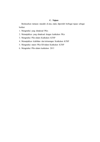 C. Tujuan
Berdasarkan rumusan masalah di atas, maka diperoleh berbagai tujuan sebagai
berikut:
1. Mengetahui yang dimaksud PKn
2. Menunjukkan yang dimaksud dengan kurikulum PKn
3. Mengetahui PKn dalam Kurikulum KTSP
4. Menunjukkan kelebihan dan kekurangan Kurikulum KTSP
5. Mengetahui materi PKn SD dalam Kurikulum KTSP
6. Mengetahui PKn dalam kurikulum 2013
 