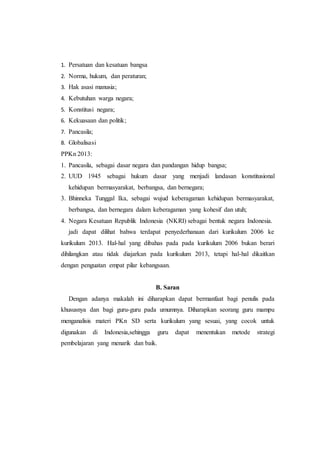 1. Persatuan dan kesatuan bangsa
2. Norma, hukum, dan peraturan;
3. Hak asasi manusia;
4. Kebutuhan warga negara;
5. Konstitusi negara;
6. Kekuasaan dan politik;
7. Pancasila;
8. Globalisasi
PPKn 2013:
1. Pancasila, sebagai dasar negara dan pandangan hidup bangsa;
2. UUD 1945 sebagai hukum dasar yang menjadi landasan konstitusional
kehidupan bermasyarakat, berbangsa, dan bernegara;
3. Bhinneka Tunggal Ika, sebagai wujud keberagaman kehidupan bermasyarakat,
berbangsa, dan bernegara dalam keberagaman yang kohesif dan utuh;
4. Negara Kesatuan Republik Indonesia (NKRI) sebagai bentuk negara Indonesia.
jadi dapat dilihat bahwa terdapat penyederhanaan dari kurikulum 2006 ke
kurikulum 2013. Hal-hal yang dibahas pada pada kurikulum 2006 bukan berari
dihilangkan atau tidak diajarkan pada kurikulum 2013, tetapi hal-hal dikaitkan
dengan penguatan empat pilar kebangsaan.
B. Saran
Dengan adanya makalah ini diharapkan dapat bermanfaat bagi penulis pada
khususnya dan bagi guru-guru pada umumnya. Diharapkan seorang guru mampu
menganalisis materi PKn SD serta kurikulum yang sesuai, yang cocok untuk
digunakan di Indonesia,sehingga guru dapat menentukan metode strategi
pembelajaran yang menarik dan baik.
 