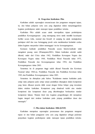 B. Pengertian Kurikulum PKn
Kurikulum adalah seperangkat rencana/acuan dan pengaturan mengenai tujuan,
isi, dan bahan pelajaran serta cara yang digunakan dalam menyelenggarakan
kegiatan pembelajaran untuk mencapai tujuan pendidikan tertentu.
Kurikulum PKn adalah acuan untuk mewujudkan tujuan pembelajaran
pendidikan Kewarganegeraan yang merangsang siswa untuk memiliki kecakapan
berfikir secara kritis, rasional dan Kreatif. di samping itu untuk meningkatkan
partisipasi aktif dan rasa bertanggung jawab serta membiasakan bertindak cerdas
dalam kegiatan masyarakat dalam menanggapi isu-isu kewarganegaraan.
Kemasan kurikuler pendidikan Pancasila secara historis-kurikuler telah
mengalami pasang surut (Winataputra:2001). Dalam kurikulum sekolah sudah
dikenal, mulai dari Civics tahun 1962, Pendidikan Kewargaan Negara dan
Kewargaan Negara tahun 1968, Pendidikan Moral Pancasila tahun 1975,
Pendidikan Pencasila dan Kewarganegaraan tahun 1994, dan Pendidikan
Kewarganegaraan tahun 2003.
Sementara itu di perguruan tinggi sudah dikenal Pancasila dan Kewiraan
Nasional tahun 1960-an, Pendidikan Pancasila dan Pendidikan Kewiraan tahun
1985, dan Pendidikan Kewarganegaraan tahun 2003.
Sementara itu ditetapkan pula bahwa ”Kedalaman muatan kurikulum pada
setiap mata pelajaran pada setiap satuan pendidikan dituangkan dalam kompetensi
yang harus dikuasai peserta didik sesuai dengan beban belajar yang tercantum
dalam struktur kurikulum. Kompetensi yang dimaksud terdiri atas standar
kompetensi dan kompetensi dasar yang dikembangkan berdasarkan standar
kompetensi lulusan. Muatan lokal dan kegiatan pengembangan diri merupakan
bagian integral dari struktur kurikulum pada jenjang pendidikan dasar dan
menengah.”
C. PKn dalam Kurikulum 2006 (KTSP)
Kurikulum merupakan seperangkat perencanaan dan pengaturan mengenai
tujuan isi dan bahan pengajaran serta cara yang digunakan sebagai pedoman
penyediaan kegiatan pembelajaran untuk mencapai tujuan pendidikan tertentu.
 