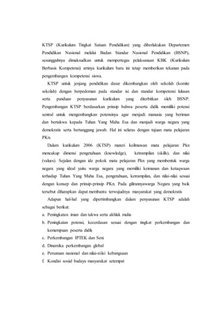 KTSP (Kurikulum Tingkat Satuan Pendidikan) yang diberlakukan Departemen
Pendidikan Nasional melalui Badan Standar Nasional Pendidikan (BSNP),
sesungguhnya dimaksudkan untuk mempertegas pelaksanaan KBK (Kurikulum
Berbasis Kompetensi) artinya kurikulum baru ini tetap memberikan tekanan pada
pengembangan kompetensi siswa.
KTSP untuk jenjang pendidikan dasar dikembangkan oleh sekolah (komite
sekolah) dengan berpedoman pada standar isi dan standar kompetensi lulusan
serta panduan penyusunan kurikulum yang diterbitkan oleh BSNP.
Pengembangan KTSP berdasarkan prinsip bahwa peserta didik memiliki potensi
sentral untuk mengembangkan potensinya agar menjadi manusia yang beriman
dan bertakwa kepada Tuhan Yang Maha Esa dan menjadi warga negara yang
demokratis serta bertanggung jawab. Hal ini selaras dengan tujuan mata pelajaran
PKn.
Dalam kurikulum 2006 (KTSP) materi keilmuwan mata pelajaran Pkn
mencakup dimensi pengetahuan (knowledge), ketrampilan (skills), dan nilai
(values). Sejalan dengan ide pokok mata pelajaran Pkn yang membentuk warga
negara yang ideal yaitu warga negara yang memiliki keimanan dan ketaqwaan
terhadap Tuhan Yang Maha Esa, pengetahuan, ketrampilan, dan nilai-nilai sesuai
dengan konsep dan prinsip-prinsip PKn. Pada gilirannyawarga Negara yang baik
tersebut diharapkan dapat membantu terwujudnya masyarakat yang demokratis
Adapun hal-hal yang dipertimbangkan dalam penyusunan KTSP adalah
sebagai berikut:
a. Peningkatan iman dan takwa serta akhlak mulia
b. Peningkatan potensi, kecerdasan sesuai dengan tingkat perkembangan dan
kemempuan peserta didik
c. Perkembangan IPTEK dan Seni
d. Dinamika perkembangan global
e. Persatuan nasional dan nilai-nilai kebangsaan
f. Kondisi sosial budaya masyarakat setempat
 