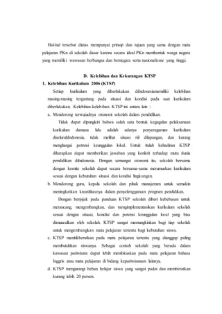 Hal-hal tersebut diatas mempunyai prinsip dan tujuan yang sama dengan mata
pelajaran PKn di sekolah dasar karena secara ideal PKn membentuk warga negara
yang memiliki wawasan berbangsa dan bernegara serta nasionalisme yang tinggi.
D. Kelebihan dan Kekurangan KTSP
1. Kelebihan Kurikulum 2006 (KTSP)
Setiap kurikulum yang diberlakukan diIndonesiamemiliki kelebihan
masing-masing tergantung pada situasi dan kondisi pada saat kurikulum
diberlakukan. Kelebihan-kelebihan KTSP ini antara lain :
a. Mendorong terwujudnya otonomi sekolah dalam pendidikan.
Tidak dapat dipungkiri bahwa salah satu bentuk kegagalan pelaksanaan
kurikulum damasa lalu adalah adanya penyeragaman kurikulum
diseluruhIndonesia, tidak melihat situasi riil dilapangan, dan kurang
menghargai potensi keunggulan lokal. Untuk itulah kehadiran KTSP
diharapkan dapat memberikan jawaban yang konkrit terhadap mutu dunia
pendidikan diIndonesia. Dengan semangat otonomi itu, sekolah bersama
dengan komite sekolah dapat secara bersama-sama merumuskan kurikulum
sesuai dengan kebutuhan situasi dan kondisi lingkungan.
b. Mendorong guru, kepala sekolah dan pihak manajemen untuk semakin
meningkatkan kreatifitasnya dalam penyelenggaraan program pendidikan.
Dengan berpijak pada panduan KTSP sekolah diberi kebebasan untuk
merancang, mengembangkan, dan mengimplementasikan kurikulum sekolah
sesuai dengan situasi, kondisi dan potensi keunggulan local yang bisa
dimunculkan oleh sekolah. KTSP sangat memungkinkan bagi tiap sekolah
untuk mengembangkan mata pelajaran tertentu bagi kebutuhan siswa.
c. KTSP menitikberatkan pada mata pelajaran tertentu yang dianggap paling
membutuhkan siswanya. Sebagai contoh sekolah yang berada dalam
kawasan pariwisata dapat lebih menfokuskan pada mata pelajaran bahasa
Inggris atau mata pelajaran di bidang kepariwisataan lainnya.
d. KTSP mengurangi beban belajar siswa yang sangat padat dan memberatkan
kurang lebih 20 persen.
 