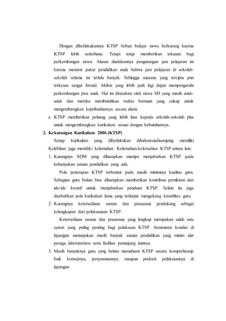 Dengan diberlakukannya KTSP beban belajar siswa berkurang karena
KTSP lebih sederhana. Tetapi tetap memberikan tekanan bagi
perkembangan siswa. Alasan diadakannya pengurangan jam pelajaran ini
karena menurut pakar pendidikan anak bahwa jam pelajaran di sekolah-
sekolah selama ini terlalu banyak. Sehingga suasana yang tercipta pun
terkesan sangat formal. Akibat yang lebih jauh lagi dapat mempengaruhi
perkembangan jiwa anak. Hal ini dirasakan oleh siswa SD yang masih anak-
anak dan mereka membutuhkan waktu bermain yang cukup untuk
mengembangkan kepribadiannya secara alami.
e. KTSP memberikan peluang yang lebih luas kepada sekolah-sekolah plus
untuk mengembangkan kurikulum sesuai dengan kebutuhannya.
2. Kekurangan Kurikulum 2006 (KTSP)
Setiap kurikulum yang diberlakukan diIndonesiadisamping memiliki
Kelebihan juga memiliki kelemahan. Kelemahan-kelemahan KTSP antara lain:
1. Kurangnya SDM yang diharapkan mampu menjabarkan KTSP pada
kebanyakan satuan pendidikan yang ada.
Pola penerapan KTSP terbentur pada masih minimnya kualitas guru.
Sebagian guru belum bisa diharapkan memberikan kontribusi pemikiran dan
ide-ide kreatif untuk menjabarkan panduan KTSP. Selain itu juga
disebabkan pola kurikulum lama yang terlanjur mengekang kreatifitas guru.
2. Kurangnya ketersediaan sarana dan prasarana pendukung sebagai
kelengkapan dari pelaksanaan KTSP.
Ketersediaan sarana dan prasarana yang lengkap merupakan salah satu
syarat yang paling penting bagi pelaksaan KTSP. Sementara kondisi di
lapangan menunjukan masih banyak satuan pendidikan yang minim alat
peraga, laboratorium serta fasilitas penunjang lainnya.
3. Masih banyaknya guru yang belum memahami KTSP secara komprehensip
baik konsepnya, penyusunannya, maupun praktek pelaksaannya di
lapangan.
 
