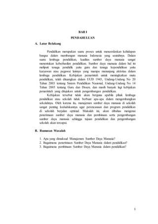 1
BAB I
PENDAHULUAN
A. Latar Belakang
Pendidikan merupakan suatu proses untuk mencerdaskan kehidupan
bangsa dalam membangun manusia Indonesia yang seutuhnya. Dalam
suatu lembaga pendidikan, kualitas sumber daya manusia sangat
menentukan keberhasilan pendidikan. Sumber daya manusia dalam hal ini
meliputi tenaga pendidik yaitu guru dan tenaga kependidikan yaitu
karyawan atau pegawai lainnya yang mampu menunjang aktivitas dalam
lembaga pendidikan. Kebijakan pemerintah untuk meningkatkan mutu
pendidikan, telah dituangkan dalam UUD 1945, Undang-Undang No 20
Tahun 2003 tentang Sistem Pendidikan Nasional, Undang-Undang No 14
Tahun 2005 tentang Guru dan Dosen, dan masih banyak lagi kebijakan
pemerintah yang ditujukan untuk pengembangan pendidikan.
Kebijakan tersebut tidak akan berguna apabila pihak lembaga
pendidikan atau sekolah tidak berbuat apa-apa dalam mengembangkan
sekolahnya. Oleh karena itu, manajemen sumber daya manusia di sekolah
sangat penting kedudukannya agar perencanaan dan program pendidikan
di sekolah berjalan optimal. Makalah ini, akan dibahas mengenai
penerimaan sumber daya manusia dan pembinaan serta pengembangan
sumber daya manusia sehingga tujuan pendidikan dan pengembangan
sekolah akan tercapai.
B. Rumusan Masalah
1. Apa yang dimaksud Manajemen Sumber Daya Manusia?
2. Bagaimana penerimaan Sumber Daya Manusia dalam pendidikan?
3. Bagaimana pembinaan Sumber Daya Manusia dalam pendidikan?
 