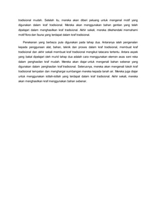 tradisional mudah. Setelah itu, mereka akan diberi peluang untuk mengenal motif yang
digunakan dalam kraf tradisional. Mereka akan menggunakan bahan gentian yang telah
dipelajari dalam menghasilkan kraf tradisional. Akhir sekali, mereka dikehendaki memahami
motif flora dan fauna yang terdapat dalam kraf tradisional.
Penekanan yang berbeza pula digunakan pada tahap dua. Antaranya ialah pengenalan
kepada penggunaan alat, bahan, teknik dan proses dalam kraf tradisional, membuat kraf
tradisional dan akhir sekali membuat kraf tradisional mengikut tatacara tertentu. Antara aspek
yang bakal dipelajari oleh murid tahap dua adalah cara menggunakan elemen asas seni reka
dalam penghasilan kraf mudah. Mereka akan diajar untuk mengenali bahan sebenar yang
digunakan dalam penghasilan kraf tradisional. Seterusnya, mereka akan mengenali tokoh kraf
tradisional tempatan dan menghargai sumbangan mereka kepada tanah air. Mereka juga diajar
untuk menggunakan istilah-istilah yang terdapat dalam kraf tradisional. Akhir sekali, mereka
akan menghasilkan kraf menggunakan bahan sebenar.
 