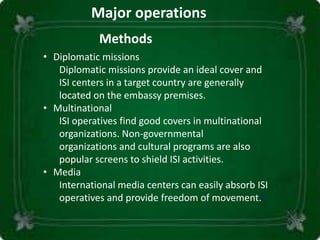 Major operations
Methods
• Diplomatic missions
Diplomatic missions provide an ideal cover and
ISI centers in a target country are generally
located on the embassy premises.
• Multinational
ISI operatives find good covers in multinational
organizations. Non-governmental
organizations and cultural programs are also
popular screens to shield ISI activities.
• Media
International media centers can easily absorb ISI
operatives and provide freedom of movement.[
 