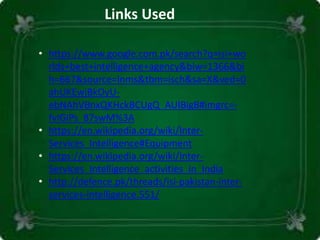 • https://www.google.com.pk/search?q=isi+wo
rlds+best+intelligence+agency&biw=1366&bi
h=667&source=lnms&tbm=isch&sa=X&ved=0
ahUKEwjBkOyU-
ebNAhVBnxQKHckBCUgQ_AUIBigB#imgrc=-
fvIGiPs_87swM%3A
• https://en.wikipedia.org/wiki/Inter-
Services_Intelligence#Equipment
• https://en.wikipedia.org/wiki/Inter-
Services_Intelligence_activities_in_India
• http://defence.pk/threads/isi-pakistan-inter-
services-intelligence.551/
Links Used
 
