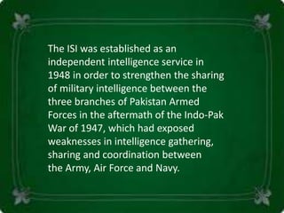 The ISI was established as an
independent intelligence service in
1948 in order to strengthen the sharing
of military intelligence between the
three branches of Pakistan Armed
Forces in the aftermath of the Indo-Pak
War of 1947, which had exposed
weaknesses in intelligence gathering,
sharing and coordination between
the Army, Air Force and Navy.
 