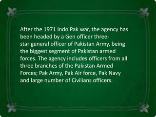 After the 1971 Indo Pak war, the agency has
been headed by a Gen officer three-
star general officer of Pakistan Army, being
the biggest segment of Pakistan armed
forces. The agency includes officers from all
three branches of the Pakistan Armed
Forces; Pak Army, Pak Air force, Pak Navy
and large number of Civilians officers.
 