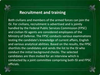 Both civilians and members of the armed forces can join the
ISI. For civilians, recruitment is advertised and is jointly
handled by the Federal Public Services Commission (FPSC)
and civilian ISI agents are considered employees of the
Ministry of Defense. The FPSC conducts various examinations
testing the candidate's knowledge of current affairs, English
and various analytical abilities. Based on the results, the FPSC
shortlists the candidates and sends the list to the ISI who
conduct the initial background checks. The selected
candidates are then invited for an interview which is
conducted by a joint committee comprising both ISI and FPSC
officials.
Recruitment and training
 