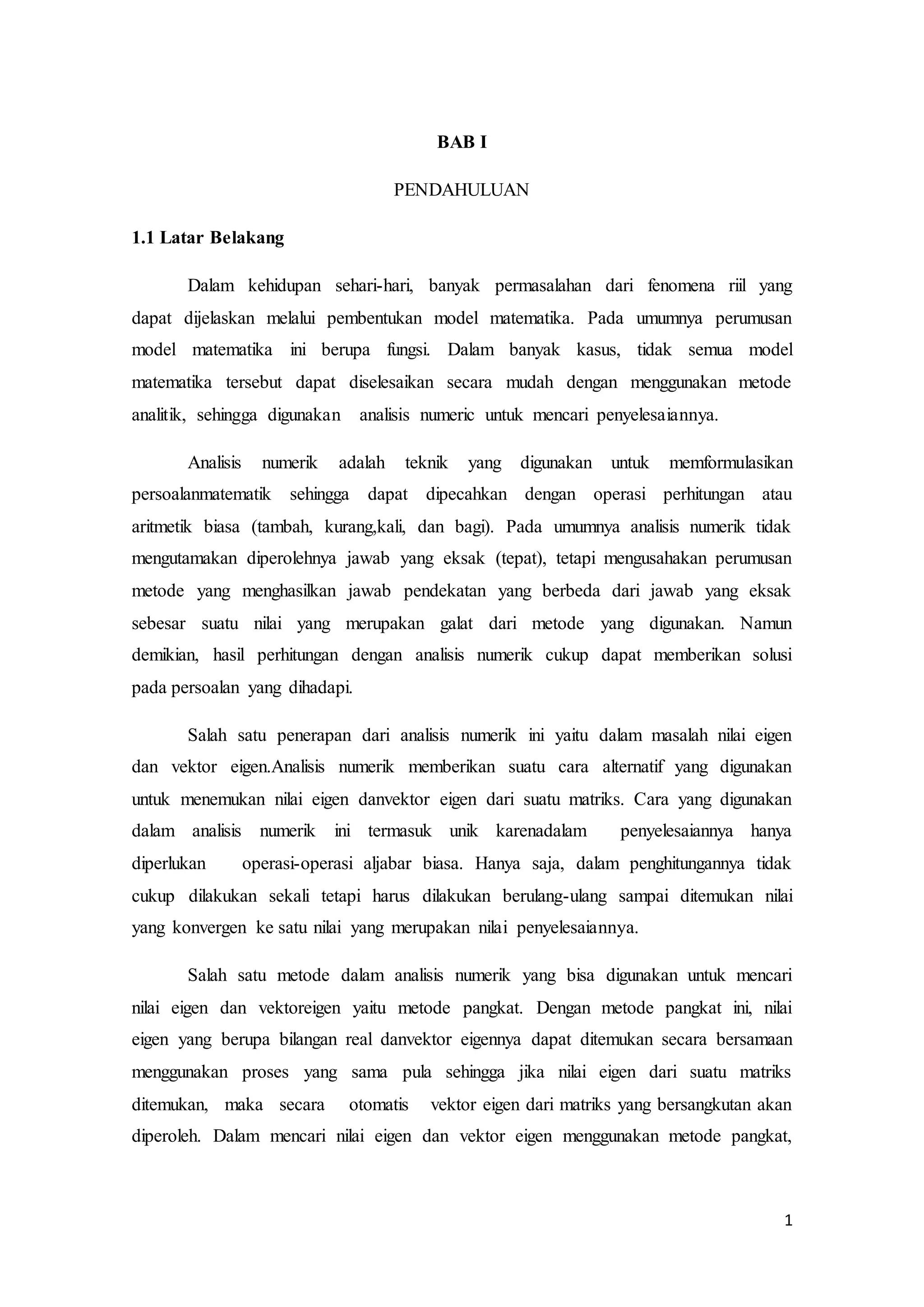 1
BAB I
PENDAHULUAN
1.1 Latar Belakang
Dalam kehidupan sehari-hari, banyak permasalahan dari fenomena riil yang
dapat dijelaskan melalui pembentukan model matematika. Pada umumnya perumusan
model matematika ini berupa fungsi. Dalam banyak kasus, tidak semua model
matematika tersebut dapat diselesaikan secara mudah dengan menggunakan metode
analitik, sehingga digunakan analisis numeric untuk mencari penyelesaiannya.
Analisis numerik adalah teknik yang digunakan untuk memformulasikan
persoalanmatematik sehingga dapat dipecahkan dengan operasi perhitungan atau
aritmetik biasa (tambah, kurang,kali, dan bagi). Pada umumnya analisis numerik tidak
mengutamakan diperolehnya jawab yang eksak (tepat), tetapi mengusahakan perumusan
metode yang menghasilkan jawab pendekatan yang berbeda dari jawab yang eksak
sebesar suatu nilai yang merupakan galat dari metode yang digunakan. Namun
demikian, hasil perhitungan dengan analisis numerik cukup dapat memberikan solusi
pada persoalan yang dihadapi.
Salah satu penerapan dari analisis numerik ini yaitu dalam masalah nilai eigen
dan vektor eigen.Analisis numerik memberikan suatu cara alternatif yang digunakan
untuk menemukan nilai eigen danvektor eigen dari suatu matriks. Cara yang digunakan
dalam analisis numerik ini termasuk unik karenadalam penyelesaiannya hanya
diperlukan operasi-operasi aljabar biasa. Hanya saja, dalam penghitungannya tidak
cukup dilakukan sekali tetapi harus dilakukan berulang-ulang sampai ditemukan nilai
yang konvergen ke satu nilai yang merupakan nilai penyelesaiannya.
Salah satu metode dalam analisis numerik yang bisa digunakan untuk mencari
nilai eigen dan vektoreigen yaitu metode pangkat. Dengan metode pangkat ini, nilai
eigen yang berupa bilangan real danvektor eigennya dapat ditemukan secara bersamaan
menggunakan proses yang sama pula sehingga jika nilai eigen dari suatu matriks
ditemukan, maka secara otomatis vektor eigen dari matriks yang bersangkutan akan
diperoleh. Dalam mencari nilai eigen dan vektor eigen menggunakan metode pangkat,
 