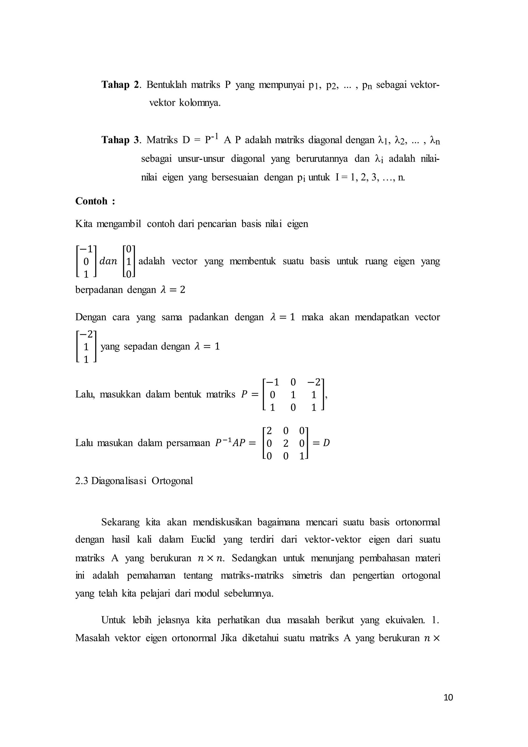 10
Tahap 2. Bentuklah matriks P yang mempunyai p1, p2, ... , pn sebagai vektor-
vektor kolomnya.
Tahap 3. Matriks D = P-1 A P adalah matriks diagonal dengan λ1, λ2, ... , λn
sebagai unsur-unsur diagonal yang berurutannya dan λi adalah nilai-
nilai eigen yang bersesuaian dengan pi untuk I = 1, 2, 3, …, n.
Contoh :
Kita mengambil contoh dari pencarian basis nilai eigen
[
−1
0
1
] 𝑑𝑎𝑛 [
0
1
0
] adalah vector yang membentuk suatu basis untuk ruang eigen yang
berpadanan dengan 𝜆 = 2
Dengan cara yang sama padankan dengan 𝜆 = 1 maka akan mendapatkan vector
[
−2
1
1
] yang sepadan dengan 𝜆 = 1
Lalu, masukkan dalam bentuk matriks 𝑃 = [
−1 0 −2
0 1 1
1 0 1
],
Lalu masukan dalam persamaan 𝑃−1
𝐴𝑃 = [
2 0 0
0 2 0
0 0 1
] = 𝐷
2.3 Diagonalisasi Ortogonal
Sekarang kita akan mendiskusikan bagaimana mencari suatu basis ortonormal
dengan hasil kali dalam Euclid yang terdiri dari vektor-vektor eigen dari suatu
matriks A yang berukuran 𝑛 × 𝑛. Sedangkan untuk menunjang pembahasan materi
ini adalah pemahaman tentang matriks-matriks simetris dan pengertian ortogonal
yang telah kita pelajari dari modul sebelumnya.
Untuk lebih jelasnya kita perhatikan dua masalah berikut yang ekuivalen. 1.
Masalah vektor eigen ortonormal Jika diketahui suatu matriks A yang berukuran 𝑛 ×
 