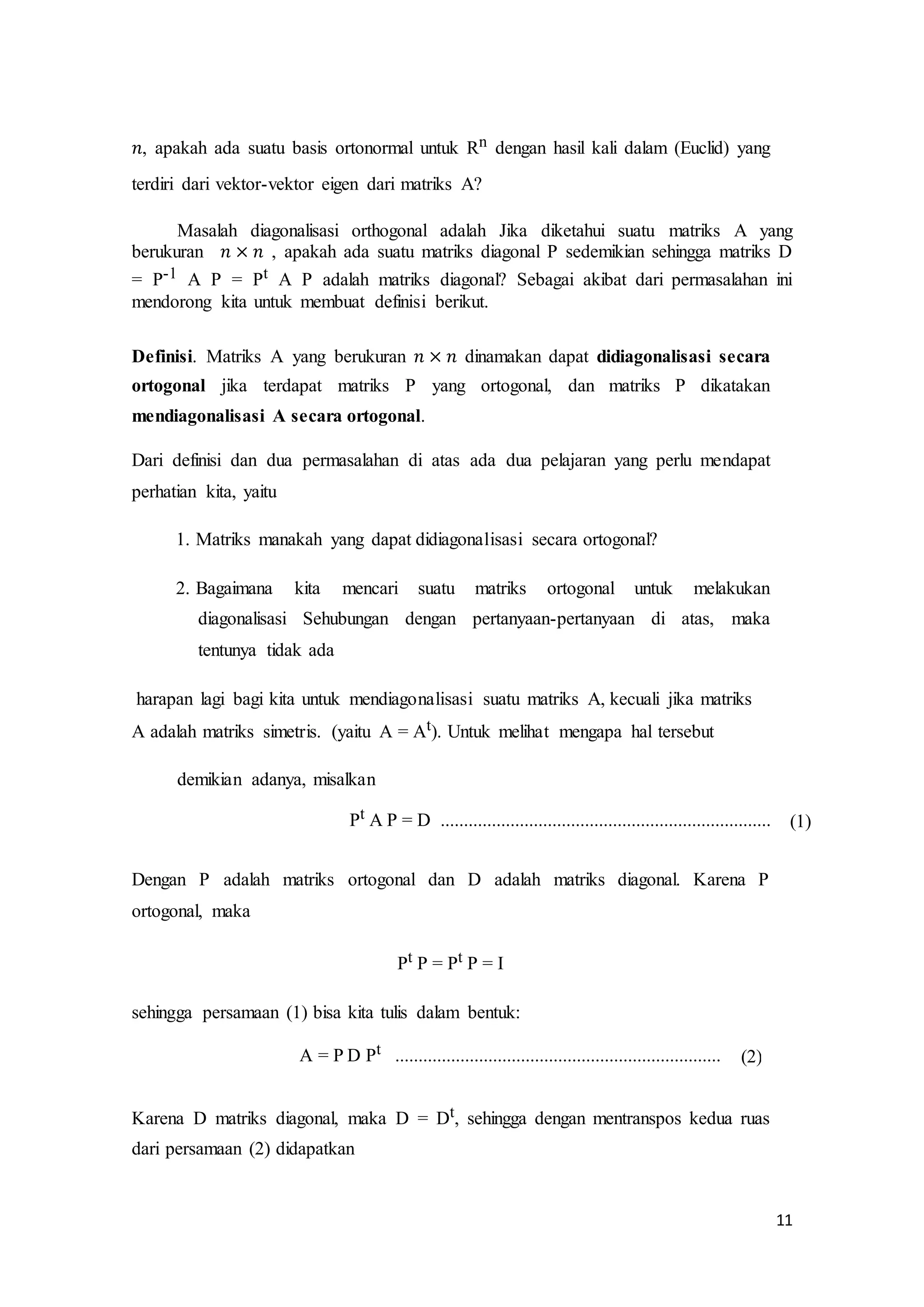 11
𝑛, apakah ada suatu basis ortonormal untuk Rn dengan hasil kali dalam (Euclid) yang
terdiri dari vektor-vektor eigen dari matriks A?
Masalah diagonalisasi orthogonal adalah Jika diketahui suatu matriks A yang
berukuran 𝑛 × 𝑛 , apakah ada suatu matriks diagonal P sedemikian sehingga matriks D
= P-1 A P = Pt A P adalah matriks diagonal? Sebagai akibat dari permasalahan ini
mendorong kita untuk membuat definisi berikut.
Definisi. Matriks A yang berukuran 𝑛 × 𝑛 dinamakan dapat didiagonalisasi secara
ortogonal jika terdapat matriks P yang ortogonal, dan matriks P dikatakan
mendiagonalisasi A secara ortogonal.
Dari definisi dan dua permasalahan di atas ada dua pelajaran yang perlu mendapat
perhatian kita, yaitu
1. Matriks manakah yang dapat didiagonalisasi secara ortogonal?
2. Bagaimana kita mencari suatu matriks ortogonal untuk melakukan
diagonalisasi Sehubungan dengan pertanyaan-pertanyaan di atas, maka
tentunya tidak ada
harapan lagi bagi kita untuk mendiagonalisasi suatu matriks A, kecuali jika matriks
A adalah matriks simetris. (yaitu A = At). Untuk melihat mengapa hal tersebut
demikian adanya, misalkan
Pt A P = D ....................................................................... (1)
Dengan P adalah matriks ortogonal dan D adalah matriks diagonal. Karena P
ortogonal, maka
Pt P = Pt P = I
sehingga persamaan (1) bisa kita tulis dalam bentuk:
A = P D Pt ...................................................................... (2)
Karena D matriks diagonal, maka D = Dt, sehingga dengan mentranspos kedua ruas
dari persamaan (2) didapatkan
 