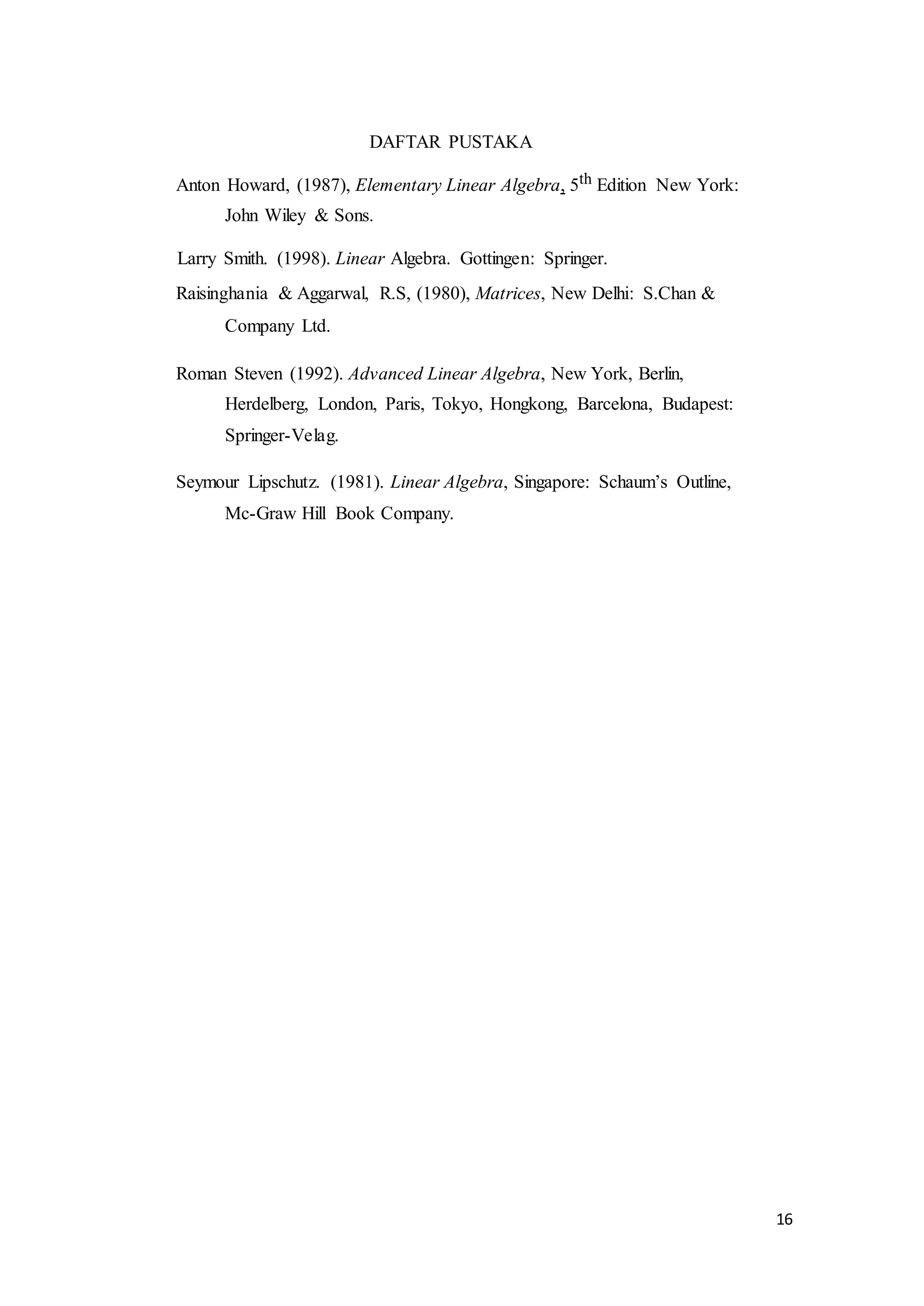 16
DAFTAR PUSTAKA
Anton Howard, (1987), Elementary Linear Algebra, 5th Edition New York:
John Wiley & Sons.
Larry Smith. (1998). Linear Algebra. Gottingen: Springer.
Raisinghania & Aggarwal, R.S, (1980), Matrices, New Delhi: S.Chan &
Company Ltd.
Roman Steven (1992). Advanced Linear Algebra, New York, Berlin,
Herdelberg, London, Paris, Tokyo, Hongkong, Barcelona, Budapest:
Springer-Velag.
Seymour Lipschutz. (1981). Linear Algebra, Singapore: Schaum’s Outline,
Mc-Graw Hill Book Company.
 