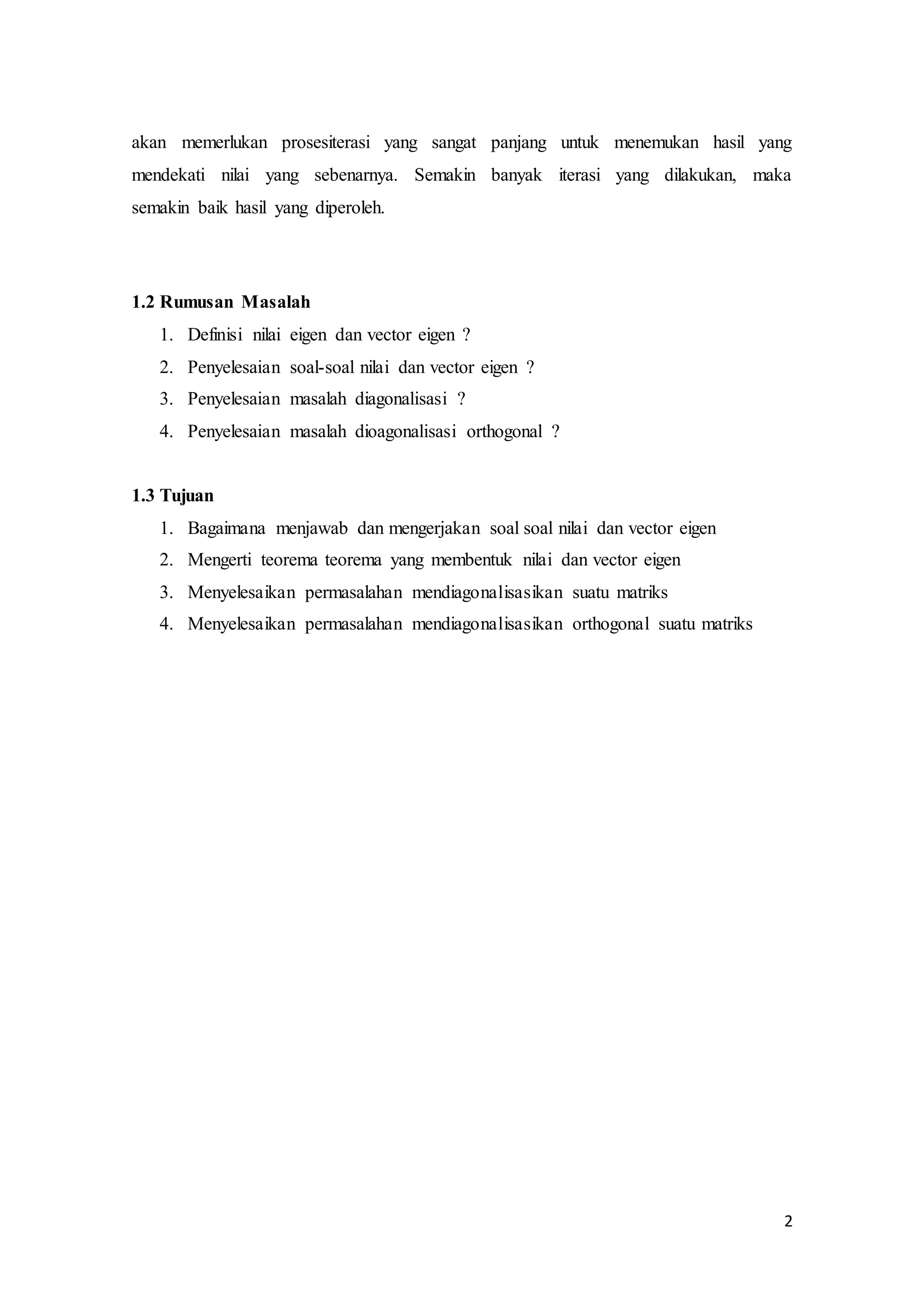 2
akan memerlukan prosesiterasi yang sangat panjang untuk menemukan hasil yang
mendekati nilai yang sebenarnya. Semakin banyak iterasi yang dilakukan, maka
semakin baik hasil yang diperoleh.
1.2 Rumusan Masalah
1. Definisi nilai eigen dan vector eigen ?
2. Penyelesaian soal-soal nilai dan vector eigen ?
3. Penyelesaian masalah diagonalisasi ?
4. Penyelesaian masalah dioagonalisasi orthogonal ?
1.3 Tujuan
1. Bagaimana menjawab dan mengerjakan soal soal nilai dan vector eigen
2. Mengerti teorema teorema yang membentuk nilai dan vector eigen
3. Menyelesaikan permasalahan mendiagonalisasikan suatu matriks
4. Menyelesaikan permasalahan mendiagonalisasikan orthogonal suatu matriks
 