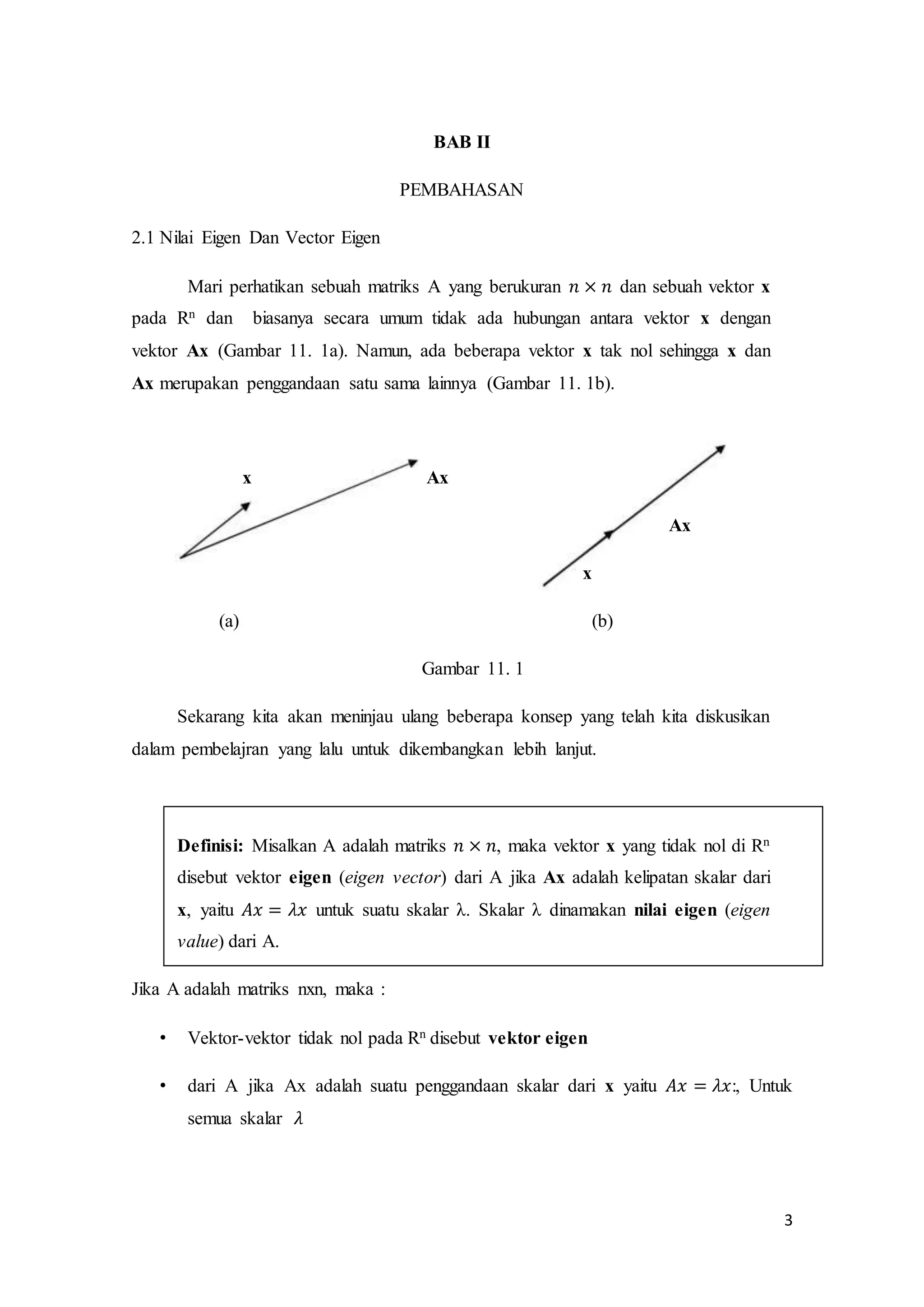 3
BAB II
PEMBAHASAN
2.1 Nilai Eigen Dan Vector Eigen
Mari perhatikan sebuah matriks A yang berukuran 𝑛 × 𝑛 dan sebuah vektor x
pada Rn dan biasanya secara umum tidak ada hubungan antara vektor x dengan
vektor Ax (Gambar 11. 1a). Namun, ada beberapa vektor x tak nol sehingga x dan
Ax merupakan penggandaan satu sama lainnya (Gambar 11. 1b).
x Ax
Ax
x
(a) (b)
Gambar 11. 1
Sekarang kita akan meninjau ulang beberapa konsep yang telah kita diskusikan
dalam pembelajran yang lalu untuk dikembangkan lebih lanjut.
Definisi: Misalkan A adalah matriks 𝑛 × 𝑛, maka vektor x yang tidak nol di Rn
disebut vektor eigen (eigen vector) dari A jika Ax adalah kelipatan skalar dari
x, yaitu 𝐴𝑥 = 𝜆𝑥 untuk suatu skalar λ. Skalar λ dinamakan nilai eigen (eigen
value) dari A.
Jika A adalah matriks nxn, maka :
• Vektor-vektor tidak nol pada Rn disebut vektor eigen
• dari A jika Ax adalah suatu penggandaan skalar dari x yaitu 𝐴𝑥 = 𝜆𝑥:, Untuk
semua skalar 𝜆
 