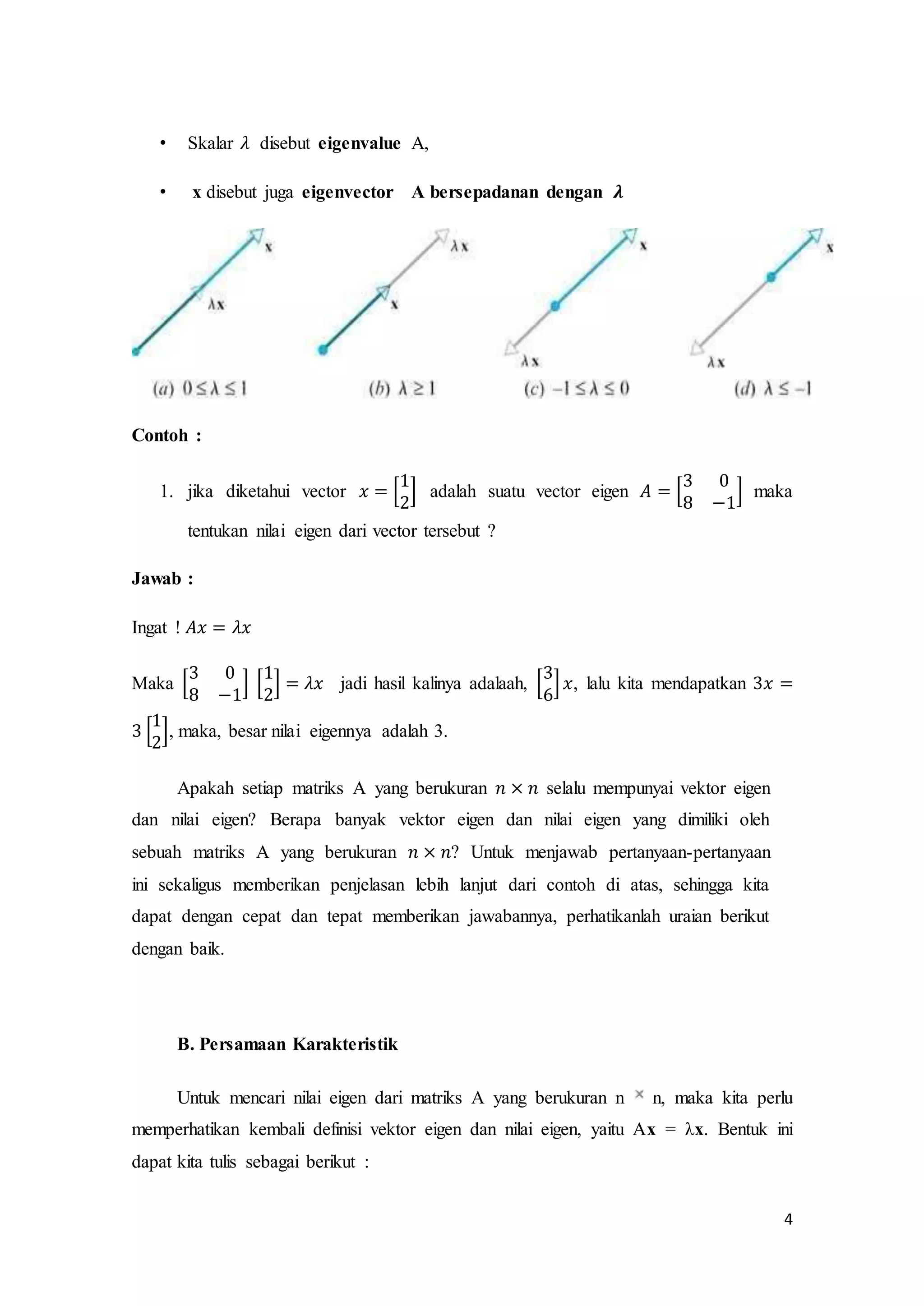 4
• Skalar 𝜆 disebut eigenvalue A,
• x disebut juga eigenvector A bersepadanan dengan 𝝀
Contoh :
1. jika diketahui vector 𝑥 = [
1
2
] adalah suatu vector eigen 𝐴 = [
3 0
8 −1
] maka
tentukan nilai eigen dari vector tersebut ?
Jawab :
Ingat ! 𝐴𝑥 = 𝜆𝑥
Maka [
3 0
8 −1
] [
1
2
] = 𝜆𝑥 jadi hasil kalinya adalaah, [
3
6
] 𝑥, lalu kita mendapatkan 3𝑥 =
3 [
1
2
], maka, besar nilai eigennya adalah 3.
Apakah setiap matriks A yang berukuran 𝑛 × 𝑛 selalu mempunyai vektor eigen
dan nilai eigen? Berapa banyak vektor eigen dan nilai eigen yang dimiliki oleh
sebuah matriks A yang berukuran 𝑛 × 𝑛? Untuk menjawab pertanyaan-pertanyaan
ini sekaligus memberikan penjelasan lebih lanjut dari contoh di atas, sehingga kita
dapat dengan cepat dan tepat memberikan jawabannya, perhatikanlah uraian berikut
dengan baik.
B. Persamaan Karakteristik
Untuk mencari nilai eigen dari matriks A yang berukuran n n, maka kita perlu
memperhatikan kembali definisi vektor eigen dan nilai eigen, yaitu Ax = λx. Bentuk ini
dapat kita tulis sebagai berikut :
 