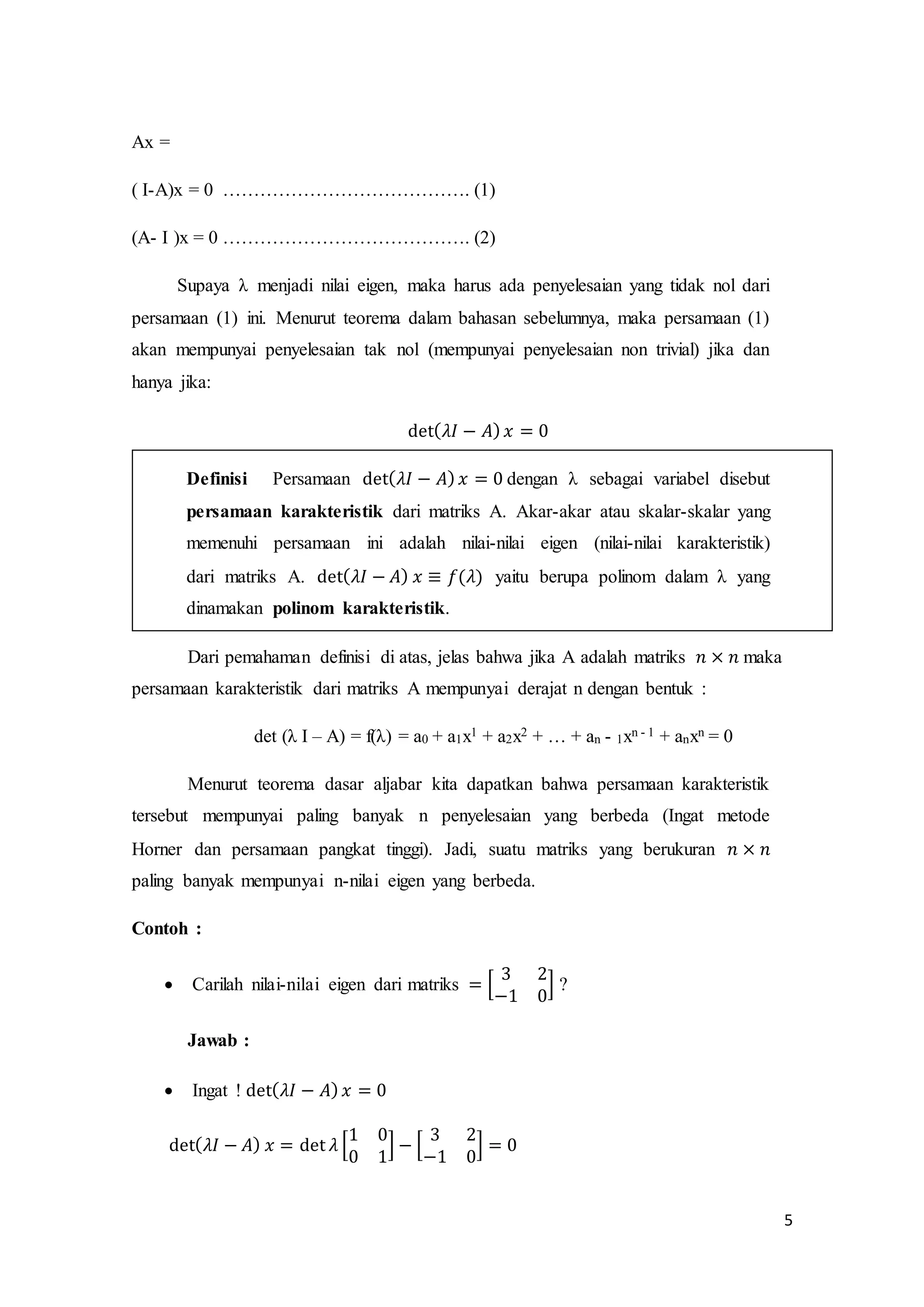 5
Ax =
( I-A)x = 0 …………………………………. (1)
(A- I )x = 0 …………………………………. (2)
Supaya λ menjadi nilai eigen, maka harus ada penyelesaian yang tidak nol dari
persamaan (1) ini. Menurut teorema dalam bahasan sebelumnya, maka persamaan (1)
akan mempunyai penyelesaian tak nol (mempunyai penyelesaian non trivial) jika dan
hanya jika:
det( 𝜆𝐼 − 𝐴) 𝑥 = 0
Definisi Persamaan det( 𝜆𝐼 − 𝐴) 𝑥 = 0 dengan λ sebagai variabel disebut
persamaan karakteristik dari matriks A. Akar-akar atau skalar-skalar yang
memenuhi persamaan ini adalah nilai-nilai eigen (nilai-nilai karakteristik)
dari matriks A. det( 𝜆𝐼 − 𝐴) 𝑥 ≡ 𝑓(𝜆) yaitu berupa polinom dalam λ yang
dinamakan polinom karakteristik.
Dari pemahaman definisi di atas, jelas bahwa jika A adalah matriks 𝑛 × 𝑛 maka
persamaan karakteristik dari matriks A mempunyai derajat n dengan bentuk :
det (λ I – A) = f(λ) = a0 + a1x1 + a2x2 + … + an - 1xn - 1 + anxn = 0
Menurut teorema dasar aljabar kita dapatkan bahwa persamaan karakteristik
tersebut mempunyai paling banyak n penyelesaian yang berbeda (Ingat metode
Horner dan persamaan pangkat tinggi). Jadi, suatu matriks yang berukuran 𝑛 × 𝑛
paling banyak mempunyai n-nilai eigen yang berbeda.
Contoh :
 Carilah nilai-nilai eigen dari matriks = [
3 2
−1 0
] ?
Jawab :
 Ingat ! det( 𝜆𝐼 − 𝐴) 𝑥 = 0
det( 𝜆𝐼 − 𝐴) 𝑥 = det 𝜆 [
1 0
0 1
] − [
3 2
−1 0
] = 0
 