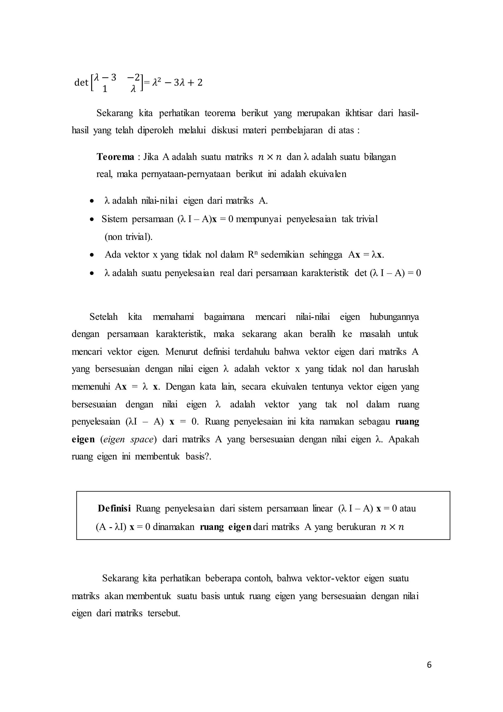 6
det [
𝜆 − 3 −2
1 𝜆
]= 𝜆2
− 3𝜆 + 2
Sekarang kita perhatikan teorema berikut yang merupakan ikhtisar dari hasil-
hasil yang telah diperoleh melalui diskusi materi pembelajaran di atas :
Teorema : Jika A adalah suatu matriks 𝑛 × 𝑛 dan λ adalah suatu bilangan
real, maka pernyataan-pernyataan berikut ini adalah ekuivalen
 λ adalah nilai-nilai eigen dari matriks A.
 Sistem persamaan (λ I – A)x = 0 mempunyai penyelesaian tak trivial
(non trivial).
 Ada vektor x yang tidak nol dalam Rn sedemikian sehingga Ax = λx.
 λ adalah suatu penyelesaian real dari persamaan karakteristik det (λ I – A) = 0
Setelah kita memahami bagaimana mencari nilai-nilai eigen hubungannya
dengan persamaan karakteristik, maka sekarang akan beralih ke masalah untuk
mencari vektor eigen. Menurut definisi terdahulu bahwa vektor eigen dari matriks A
yang bersesuaian dengan nilai eigen λ adalah vektor x yang tidak nol dan haruslah
memenuhi Ax = λ x. Dengan kata lain, secara ekuivalen tentunya vektor eigen yang
bersesuaian dengan nilai eigen λ adalah vektor yang tak nol dalam ruang
penyelesaian (λI – A) x = 0. Ruang penyelesaian ini kita namakan sebagau ruang
eigen (eigen space) dari matriks A yang bersesuaian dengan nilai eigen λ. Apakah
ruang eigen ini membentuk basis?.
Definisi Ruang penyelesaian dari sistem persamaan linear (λ I – A) x = 0 atau
(A - λI) x = 0 dinamakan ruang eigendari matriks A yang berukuran 𝑛 × 𝑛
Sekarang kita perhatikan beberapa contoh, bahwa vektor-vektor eigen suatu
matriks akan membentuk suatu basis untuk ruang eigen yang bersesuaian dengan nilai
eigen dari matriks tersebut.
 