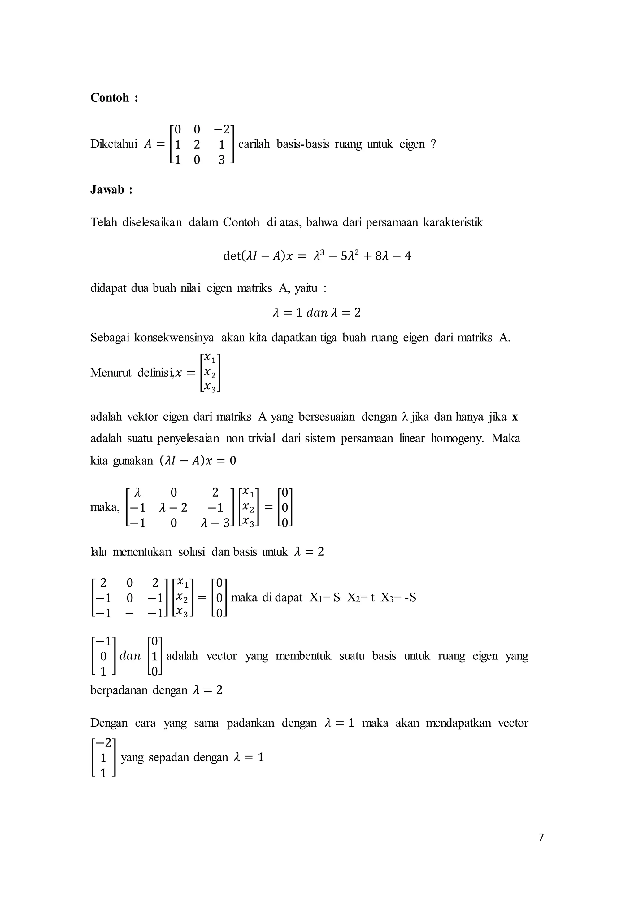 7
Contoh :
Diketahui 𝐴 = [
0 0 −2
1 2 1
1 0 3
] carilah basis-basis ruang untuk eigen ?
Jawab :
Telah diselesaikan dalam Contoh di atas, bahwa dari persamaan karakteristik
det( 𝜆𝐼 − 𝐴) 𝑥 = 𝜆3
− 5𝜆2
+ 8𝜆 − 4
didapat dua buah nilai eigen matriks A, yaitu :
𝜆 = 1 𝑑𝑎𝑛 𝜆 = 2
Sebagai konsekwensinya akan kita dapatkan tiga buah ruang eigen dari matriks A.
Menurut definisi,𝑥 = [
𝑥1
𝑥2
𝑥3
]
adalah vektor eigen dari matriks A yang bersesuaian dengan λ jika dan hanya jika x
adalah suatu penyelesaian non trivial dari sistem persamaan linear homogeny. Maka
kita gunakan ( 𝜆𝐼 − 𝐴) 𝑥 = 0
maka, [
𝜆 0 2
−1 𝜆 − 2 −1
−1 0 𝜆 − 3
] [
𝑥1
𝑥2
𝑥3
] = [
0
0
0
]
lalu menentukan solusi dan basis untuk 𝜆 = 2
[
2 0 2
−1 0 −1
−1 − −1
] [
𝑥1
𝑥2
𝑥3
] = [
0
0
0
] maka di dapat X1= S X2= t X3= -S
[
−1
0
1
] 𝑑𝑎𝑛 [
0
1
0
] adalah vector yang membentuk suatu basis untuk ruang eigen yang
berpadanan dengan 𝜆 = 2
Dengan cara yang sama padankan dengan 𝜆 = 1 maka akan mendapatkan vector
[
−2
1
1
] yang sepadan dengan 𝜆 = 1
 