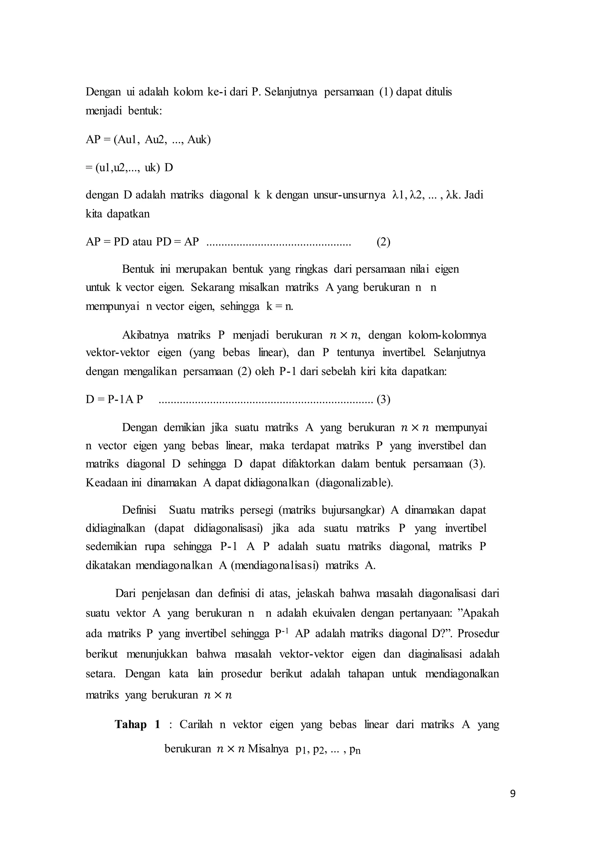 9
Dengan ui adalah kolom ke-i dari P. Selanjutnya persamaan (1) dapat ditulis
menjadi bentuk:
AP = (Au1, Au2, ..., Auk)
= (u1,u2,..., uk) D
dengan D adalah matriks diagonal k k dengan unsur-unsurnya λ1, λ2, ... , λk. Jadi
kita dapatkan
AP = PD atau PD = AP ................................................ (2)
Bentuk ini merupakan bentuk yang ringkas dari persamaan nilai eigen
untuk k vector eigen. Sekarang misalkan matriks A yang berukuran n n
mempunyai n vector eigen, sehingga k = n.
Akibatnya matriks P menjadi berukuran 𝑛 × 𝑛, dengan kolom-kolomnya
vektor-vektor eigen (yang bebas linear), dan P tentunya invertibel. Selanjutnya
dengan mengalikan persamaan (2) oleh P-1 dari sebelah kiri kita dapatkan:
D = P-1A P ....................................................................... (3)
Dengan demikian jika suatu matriks A yang berukuran 𝑛 × 𝑛 mempunyai
n vector eigen yang bebas linear, maka terdapat matriks P yang inverstibel dan
matriks diagonal D sehingga D dapat difaktorkan dalam bentuk persamaan (3).
Keadaan ini dinamakan A dapat didiagonalkan (diagonalizable).
Definisi Suatu matriks persegi (matriks bujursangkar) A dinamakan dapat
didiaginalkan (dapat didiagonalisasi) jika ada suatu matriks P yang invertibel
sedemikian rupa sehingga P-1 A P adalah suatu matriks diagonal, matriks P
dikatakan mendiagonalkan A (mendiagonalisasi) matriks A.
Dari penjelasan dan definisi di atas, jelaskah bahwa masalah diagonalisasi dari
suatu vektor A yang berukuran n n adalah ekuivalen dengan pertanyaan: ”Apakah
ada matriks P yang invertibel sehingga P-1 AP adalah matriks diagonal D?”. Prosedur
berikut menunjukkan bahwa masalah vektor-vektor eigen dan diaginalisasi adalah
setara. Dengan kata lain prosedur berikut adalah tahapan untuk mendiagonalkan
matriks yang berukuran 𝑛 × 𝑛
Tahap 1 : Carilah n vektor eigen yang bebas linear dari matriks A yang
berukuran 𝑛 × 𝑛 Misalnya p1, p2, ... , pn
 