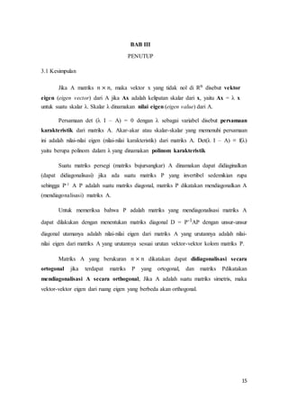 15
BAB III
PENUTUP
3.1 Kesimpulan
Jika A matriks 𝑛 × 𝑛, maka vektor x yang tidak nol di Rn disebut vektor
eigen (eigen vector) dari A jika Ax adalah kelipatan skalar dari x, yaitu Ax = λ x
untuk suatu skalar λ. Skalar λ dinamakan nilai eigen (eigen value) dari A.
Persamaan det (λ I – A) = 0 dengan λ sebagai variabel disebut persamaan
karakteristik dari matriks A. Akar-akar atau skalar-skalar yang memenuhi persamaan
ini adalah nilai-nilai eigen (nilai-nilai karakteristik) dari matriks A. Det(λ I – A) ≡ f(λ)
yaitu berupa polinom dalam λ yang dinamakan polinom karakteristik
Suatu matriks persegi (matriks bujursangkar) A dinamakan dapat didiaginalkan
(dapat didiagonalisasi) jika ada suatu matriks P yang invertibel sedemikian rupa
sehingga P-1 A P adalah suatu matriks diagonal, matriks P dikatakan mendiagonalkan A
(mendiagonalisasi) matriks A.
Untuk memeriksa bahwa P adalah matriks yang mendiagonalisasi matriks A
dapat dilakukan dengan menentukan matriks diagonal D = P-1AP dengan unsur-unsur
diagonal utamanya adalah nilai-nilai eigen dari matriks A yang urutannya adalah nilai-
nilai eigen dari matriks A yang urutannya sesuai urutan vektor-vektor kolom matriks P.
Matriks A yang berukuran 𝑛 × 𝑛 dikatakan dapat didiagonalisasi secara
ortogonal jika terdapat matriks P yang ortogonal, dan matriks Pdikatakan
mendiagonalisasi A secara orthogonal, Jika A adalah suatu matriks simetris, maka
vektor-vektor eigen dari ruang eigen yang berbeda akan orthogonal.
 