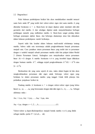 8
2.2 Diagonalisasi
Pada bahasan pembelajaran berikut kita akan mendiskusikan masalah mencari
suatu baris untuk Rn yang terdiri dari vektor-vektor eigen dari suatu matriks A yang
diketahui berukuran n n. Basis-basis ini dapat dipakai untuk menelaah sifat-sifat
geometris dari matriks A dan sekaligus dipakai untuk menyederhanakan berbagai
perhitungan numerik yang melibatkan matriks A. Basis-basis sangat penting dalam
berbagai penerapan aljabar linear, dan beberapa diantaranya akan kita diskusikan
dalam bahasan pembelajaran modul berikutnya.
Seperti telah kita ketahui dalam bahasan modl-modul sebelumnya tentang
matriks, bahwa salah satu teoremanya adalah pengkombinasian banyak persamaan
menjadi satu. Cara penulisan sistem persamaan linear yang terdiri dari m persamaan
dengan n variabel menjadi sebuah persamaan matriks telah kita pelajari dalam Modul
2 (Sistem Persamaan Linear). Sedangkan cara menyelesaikan sistem persamaan
linear 𝐴𝑥 = 𝑏 dengan A matriks berukuran 𝑛 × 𝑛 yang invertibel dapat dilakukan
dengan bantuan matriks A-1, sehingga terjadi pengkombinasian A-1AX = A-1b atau
X = A-1b.
Berdasarkan ide yang sama seperti di atas, maka dalam bagian ini kita akan
mengkombinasikan persamaan nilai eigen untuk beberapa vektor eigen yang
berlainan ke dalam persamaan matriks yang tunggal. Untuk lebih jelasnya kita
perhatikan penjelasan berikut ini.
Pandang matriks A berukuran n n dengan vektor-vektor eigen (yang bebas
linear) u1, u2, ... , uk yang bersesuaian dengan nilai-nilai eigen λ1, λ2, ... , λk. Sebagai
akibatnya maka :
Au1 = λ1u1, Au2 = λ2u2, ... , Auk = λkuk atau
Aur = λrur dengan r = 1, 2, ..., k.....................................(1)
Vektor-vektor ui dapat dikelompokkan menjadi bentuk matriks 𝑛 𝑥 𝑘, yang ditulis
sebagai matriks partisi P = (u1,u2,... uk)
 