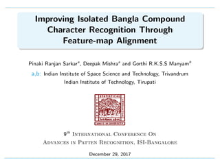Improving Isolated Bangla Compound
Character Recognition Through
Feature-map Alignment
Pinaki Ranjan Sarkara
, Deepak Mishraa
and Gorthi R.K.S.S Manyamb
a,b: Indian Institute of Space Science and Technology, Trivandrum
Indian Institute of Technology, Tirupati
9th
International Conference On
Advances in Patten Recognition, ISI-Bangalore
December 29, 2017
 