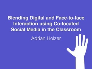 Blending Digital and Face-to-face
Interaction using Co-located
Social Media in the Classroom
Adrian Holzer
 