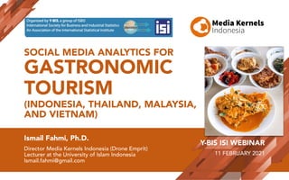SOCIAL MEDIA ANALYTICS FOR
GASTRONOMIC
TOURISM
(INDONESIA, THAILAND, MALAYSIA,
AND VIETNAM)
Ismail Fahmi, Ph.D.
Director Media Kernels Indonesia (Drone Emprit)
Lecturer at the University of Islam Indonesia
Ismail.fahmi@gmail.com
Y-BIS ISI WEBINAR
11 FEBRUARY 2021
 