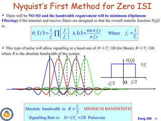 Eeng 360 10
 There will be NO ISI and the bandwidth requirement will be minimum (Optimum
Filtering) if the transmit and receive filters are designed so that the overall transfer function He(f)
is:
 This type of pulse will allow signalling at a baud rate of D=1/Ts=2B (for Binary R=1/Ts=2B)
where B is the absolute bandwidth of the system.
Nyquist’s First Method for Zero ISI
   
sin
1 1
Where
s
e e s
s s s s
f t
f
H f h t f
f f f t T


 
  
 
 

s
MINIMUM BAND
Absolute bandwidth is:
2
Signalling Rate is: =1 2 Pulses/se
ID
c
W TH
s
f
B
D T B


0
f
He(f)
1/fs
fs/2
-fs/2
 
